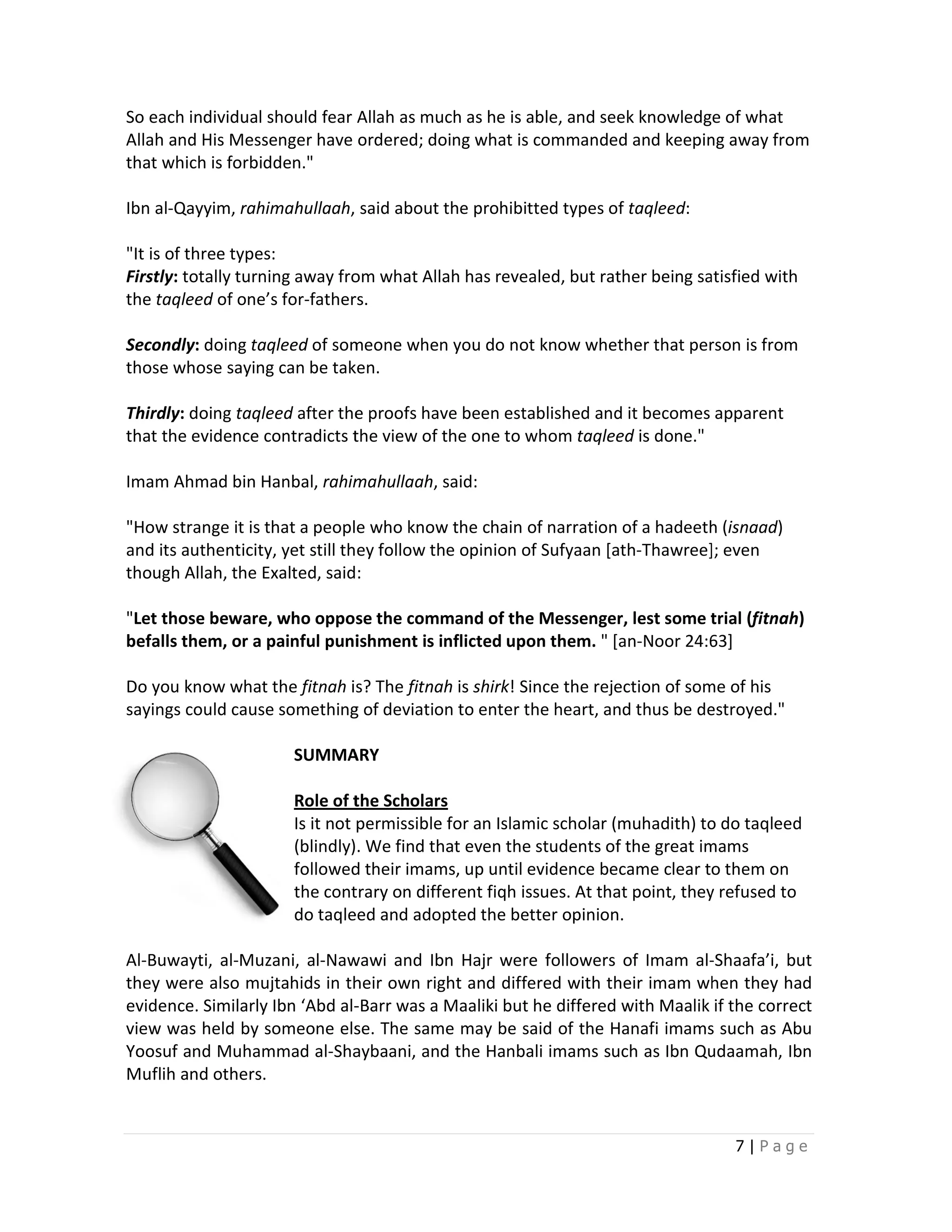 So each individual should fear Allah as much as he is able, and seek knowledge of what
Allah and His Messenger have ordered; doing what is commanded and keeping away from
that which is forbidden."

Ibn al-Qayyim, rahimahullaah, said about the prohibitted types of taqleed:
                            ,

"It is of three types:
Firstly: totally turning away from what Allah has revealed, but rather being satisfied with
               y
the taqleed of one’s for-fathers.
                          fathers.

Secondly: doing taqleed of someone when you do not know whether that person is from
those whose saying can be taken.

Thirdly: doing taqleed after the proofs have been established and it becomes apparent
                                                  established
that the evidence contradicts the view of the one to whom taqleed is done."

Imam Ahmad bin Hanbal, rahimahullaah said:
                       rahimahullaah,

"How strange it is that a people who know the chain of narration of a hadeeth (   (isnaad)
and its authenticity, yet still they follow the opinion of Sufyaan [ath Thawree]; even
               icity,                                              [ath-Thawree];
though Allah, the Exalted, said:
             ,

"Let those beware, who oppose the command of the Messenger, lest some trial (
 Let                                                                            (fitnah)
befalls them, or a painful punishment is inflicted upon them. " [an-Noor 24:63]
                                                                    Noor

Do you know what the fitnah is? The fitnah is shirk! Since the rejection of some of his
                                                   !
sayings could cause something of deviation to enter the heart, and thus be destroyed."

                       SUMMARY

                       Role of the Scholars
                       Is it not permissible for an Islamic scholar (muhadith) to do taqleed
                                                                                     taqlee
                       (blindly) We find that even the students of the great imams
                       (blindly).                ven
                       followed their imams, up until evidence became clear to them on
                       the contrary on different fiqh issues. At that point, they refused to
                       do taqlee and adopted the better opinion.
                               eed

Al-Buwayti, al-Muzani, al-Nawawi and Ibn Hajr were followers of Imam al-Shaafa’i, but
                           Nawawi                                           al-
they were also mujtahids in their own right and differed with their imam when they had
evidence. Similarly Ibn ‘Abd al-
                               -Barr was a Maaliki but he differed with Maalik if the correct
view was held by someone else. The same may be said of the Hanafi imams such as Abu
Yoosuf and Muhammad al-Shaybaani, and the Hanbali imams such as Ibn Qudaamah, Ibn
                            Shaybaani,
Muflih and others.


                                                                                   7|Page
 