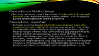 • Pendapat Pertama: Tidak Harus Bertaqlid
• Pendapat pertama ini mengatakan bahawa tidak harus bertaqlid dan wajib
berijtihad. Maka, wajib ke atas setiap mukallaf berijtihad untuk dirinya pada
perkara-perkara agama dan beramal dengannya.
• Pendapat Kedua: Harus Bertaqlid
• Pendapat ini mengatakan harus bertaqlid, sama ada orang awam atau
mereka yang mampu berijtihad. Ini merupakan pendapat Abu Yaakub Ishaq
ibn Makhlad al-Marwizi al-Naisaburi. Menurut pendapat Muhammad ibn al-
Hasan al-Shaibani al-Hanafi, harus hukum bertaqlid bagi orang alim kepada
mereka yang lebih alim daripadanya. Namun, orang alim tidak harus
bertaqlid kepada orang yang setaraf dengannya dari sudut ilmu. Selain itu,
ulama yang mengharuskan taqlid mengatakan tidak semua manusia
mempunyai ilmu pengetahuan yang tinggi. Untuk itu, bagi mereka yang tidak
mempunyai kemampuan tersebut hendaklah bertaqlid kerana mereka tidak
berupaya memahami nass dan tidak dapat mengistinbat hukum sendiri
 