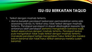 ISU-ISU BERKAITAN TAQLID
1. Terikat dengan mazhab tertentu
• Ulama berselisih pendapat berkenaan permasalahan sama ada
seseorang individu itu terikat atau tidak terikat dengan mazhab
tertentu. Pendapat-pendapat ini dapat dibahagikan kepada tiga
antaranya ialah pendapat pertama mengatakan bahawa wajib
terikat sepenuhnya dengan mazhab tertentu. Pendapat kedua
pula mengatakan tidak wajib terikat dengan mazhab tertentu
manakala pendapat ketiga mengatakan harus terikat jika mereka
belum beramal dan tidak harus terikat sekiranya mereka sudah
beramal.
 