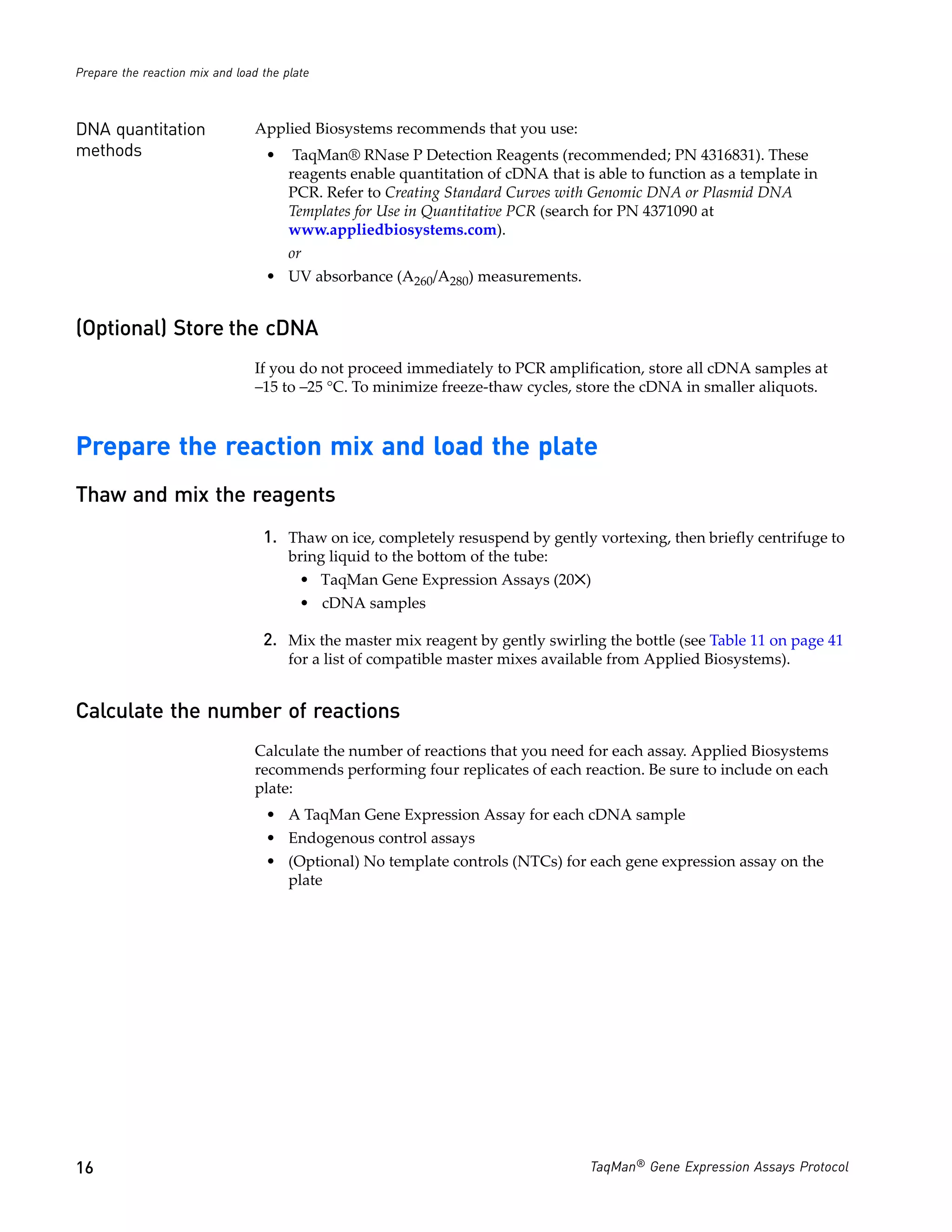 Prepare the reaction mix and load the plate



DNA quantitation                Applied Biosystems recommends that you use:
methods                            •    TaqMan® RNase P Detection Reagents (recommended; PN 4316831). These
                                       reagents enable quantitation of cDNA that is able to function as a template in
                                       PCR. Refer to Creating Standard Curves with Genomic DNA or Plasmid DNA
                                       Templates for Use in Quantitative PCR (search for PN 4371090 at
                                       www.appliedbiosystems.com).
                                       or
                                   • UV absorbance (A260/A280) measurements.


(Optional) Store the cDNA
                                If you do not proceed immediately to PCR amplification, store all cDNA samples at
                                −15 to −25 °C. To minimize freeze-thaw cycles, store the cDNA in smaller aliquots.



Prepare the reaction mix and load the plate
Thaw and mix the reagents
                                  1. Thaw on ice, completely resuspend by gently vortexing, then briefly centrifuge to
                                       bring liquid to the bottom of the tube:
                                         • TaqMan Gene Expression Assays (20✕)
                                         • cDNA samples

                                  2. Mix the master mix reagent by gently swirling the bottle (see Table 11 on page 41
                                       for a list of compatible master mixes available from Applied Biosystems).


Calculate the number of reactions
                                Calculate the number of reactions that you need for each assay. Applied Biosystems
                                recommends performing four replicates of each reaction. Be sure to include on each
                                plate:
                                   • A TaqMan Gene Expression Assay for each cDNA sample
                                   • Endogenous control assays
                                   • (Optional) No template controls (NTCs) for each gene expression assay on the
                                     plate




16                                                                                 TaqMan® Gene Expression Assays Protocol
 