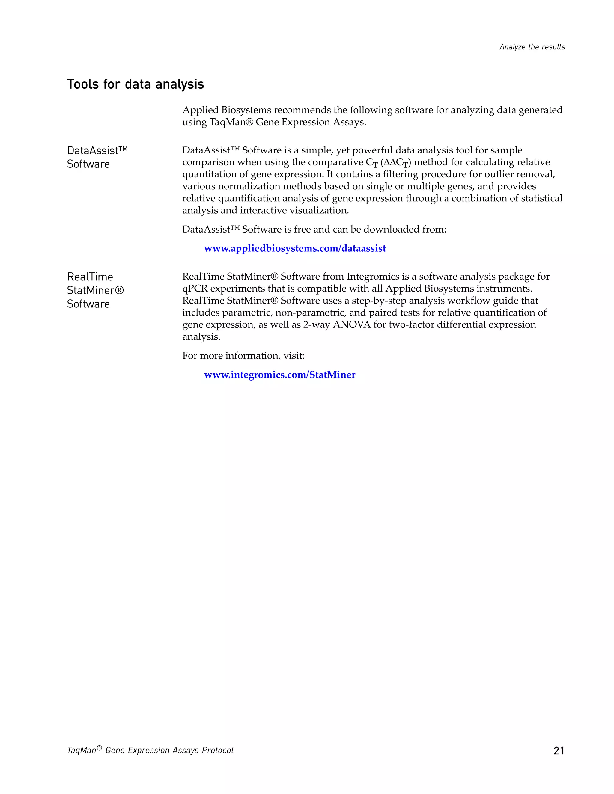 Analyze the results



Tools for data analysis
                           Applied Biosystems recommends the following software for analyzing data generated
                           using TaqMan® Gene Expression Assays.

DataAssist™                DataAssist™ Software is a simple, yet powerful data analysis tool for sample
Software                   comparison when using the comparative CT (ΔΔCT) method for calculating relative
                           quantitation of gene expression. It contains a filtering procedure for outlier removal,
                           various normalization methods based on single or multiple genes, and provides
                           relative quantification analysis of gene expression through a combination of statistical
                           analysis and interactive visualization.
                           DataAssist™ Software is free and can be downloaded from:
                                www.appliedbiosystems.com/dataassist

RealTime                   RealTime StatMiner® Software from Integromics is a software analysis package for
StatMiner®                 qPCR experiments that is compatible with all Applied Biosystems instruments.
Software                   RealTime StatMiner® Software uses a step-by-step analysis workflow guide that
                           includes parametric, non-parametric, and paired tests for relative quantification of
                           gene expression, as well as 2-way ANOVA for two-factor differential expression
                           analysis.
                           For more information, visit:
                                www.integromics.com/StatMiner




TaqMan® Gene Expression Assays Protocol                                                                            21
 