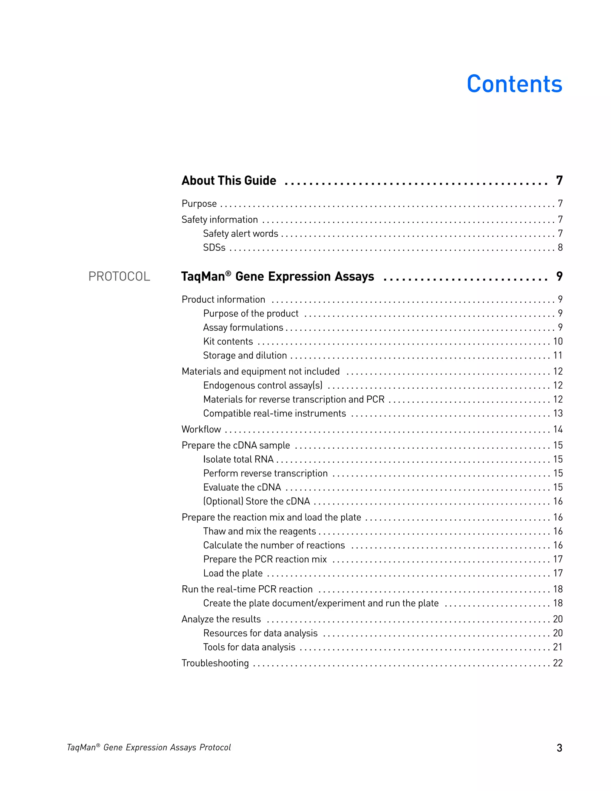 Contents


                           About This Guide . . . . . . . . . . . . . . . . . . . . . . . . . . . . . . . . . . . . . . . . . . . 7
                           Purpose . . . . . . . . . . . . . . . . . . . . . . . . . . . . . . . . . . . . . . . . . . . . . . . . . . . . . . . . . . . . . . . . . . . . . . . . 7
                           Safety information . . . . . . . . . . . . . . . . . . . . . . . . . . . . . . . . . . . . . . . . . . . . . . . . . . . . . . . . . . . . . . . 7
                                Safety alert words . . . . . . . . . . . . . . . . . . . . . . . . . . . . . . . . . . . . . . . . . . . . . . . . . . . . . . . . . . . 7
                                SDSs . . . . . . . . . . . . . . . . . . . . . . . . . . . . . . . . . . . . . . . . . . . . . . . . . . . . . . . . . . . . . . . . . . . . . . 8


     PROTOCOL              TaqMan® Gene Expression Assays . . . . . . . . . . . . . . . . . . . . . . . . . . . 9
                           Product information . . . . . . . . . . . . . . . . . . . . . . . . . . . . . . . . . . . . . . . . . . . . . . . . . . . . . . . . . . . . . 9
                               Purpose of the product . . . . . . . . . . . . . . . . . . . . . . . . . . . . . . . . . . . . . . . . . . . . . . . . . . . . . . 9
                               Assay formulations . . . . . . . . . . . . . . . . . . . . . . . . . . . . . . . . . . . . . . . . . . . . . . . . . . . . . . . . . . 9
                               Kit contents . . . . . . . . . . . . . . . . . . . . . . . . . . . . . . . . . . . . . . . . . . . . . . . . . . . . . . . . . . . . . . . 10
                               Storage and dilution . . . . . . . . . . . . . . . . . . . . . . . . . . . . . . . . . . . . . . . . . . . . . . . . . . . . . . . . 11
                           Materials and equipment not included . . . . . . . . . . . . . . . . . . . . . . . . . . . . . . . . . . . . . . . . . . . . 12
                               Endogenous control assay(s) . . . . . . . . . . . . . . . . . . . . . . . . . . . . . . . . . . . . . . . . . . . . . . . . 12
                               Materials for reverse transcription and PCR . . . . . . . . . . . . . . . . . . . . . . . . . . . . . . . . . . . 12
                               Compatible real-time instruments . . . . . . . . . . . . . . . . . . . . . . . . . . . . . . . . . . . . . . . . . . . 13
                           Workflow . . . . . . . . . . . . . . . . . . . . . . . . . . . . . . . . . . . . . . . . . . . . . . . . . . . . . . . . . . . . . . . . . . . . . . 14
                           Prepare the cDNA sample . . . . . . . . . . . . . . . . . . . . . . . . . . . . . . . . . . . . . . . . . . . . . . . . . . . . . . . 15
                               Isolate total RNA . . . . . . . . . . . . . . . . . . . . . . . . . . . . . . . . . . . . . . . . . . . . . . . . . . . . . . . . . . . 15
                               Perform reverse transcription . . . . . . . . . . . . . . . . . . . . . . . . . . . . . . . . . . . . . . . . . . . . . . . 15
                               Evaluate the cDNA . . . . . . . . . . . . . . . . . . . . . . . . . . . . . . . . . . . . . . . . . . . . . . . . . . . . . . . . . 15
                               (Optional) Store the cDNA . . . . . . . . . . . . . . . . . . . . . . . . . . . . . . . . . . . . . . . . . . . . . . . . . . . 16
                           Prepare the reaction mix and load the plate . . . . . . . . . . . . . . . . . . . . . . . . . . . . . . . . . . . . . . . . 16
                               Thaw and mix the reagents . . . . . . . . . . . . . . . . . . . . . . . . . . . . . . . . . . . . . . . . . . . . . . . . . . 16
                               Calculate the number of reactions . . . . . . . . . . . . . . . . . . . . . . . . . . . . . . . . . . . . . . . . . . . 16
                               Prepare the PCR reaction mix . . . . . . . . . . . . . . . . . . . . . . . . . . . . . . . . . . . . . . . . . . . . . . . 17
                               Load the plate . . . . . . . . . . . . . . . . . . . . . . . . . . . . . . . . . . . . . . . . . . . . . . . . . . . . . . . . . . . . . 17
                           Run the real-time PCR reaction . . . . . . . . . . . . . . . . . . . . . . . . . . . . . . . . . . . . . . . . . . . . . . . . . . 18
                                Create the plate document/experiment and run the plate . . . . . . . . . . . . . . . . . . . . . . . 18
                           Analyze the results . . . . . . . . . . . . . . . . . . . . . . . . . . . . . . . . . . . . . . . . . . . . . . . . . . . . . . . . . . . . . 20
                                Resources for data analysis . . . . . . . . . . . . . . . . . . . . . . . . . . . . . . . . . . . . . . . . . . . . . . . . . 20
                                Tools for data analysis . . . . . . . . . . . . . . . . . . . . . . . . . . . . . . . . . . . . . . . . . . . . . . . . . . . . . . 21
                           Troubleshooting . . . . . . . . . . . . . . . . . . . . . . . . . . . . . . . . . . . . . . . . . . . . . . . . . . . . . . . . . . . . . . . . 22




TaqMan® Gene Expression Assays Protocol                                                                                                                                          3
 