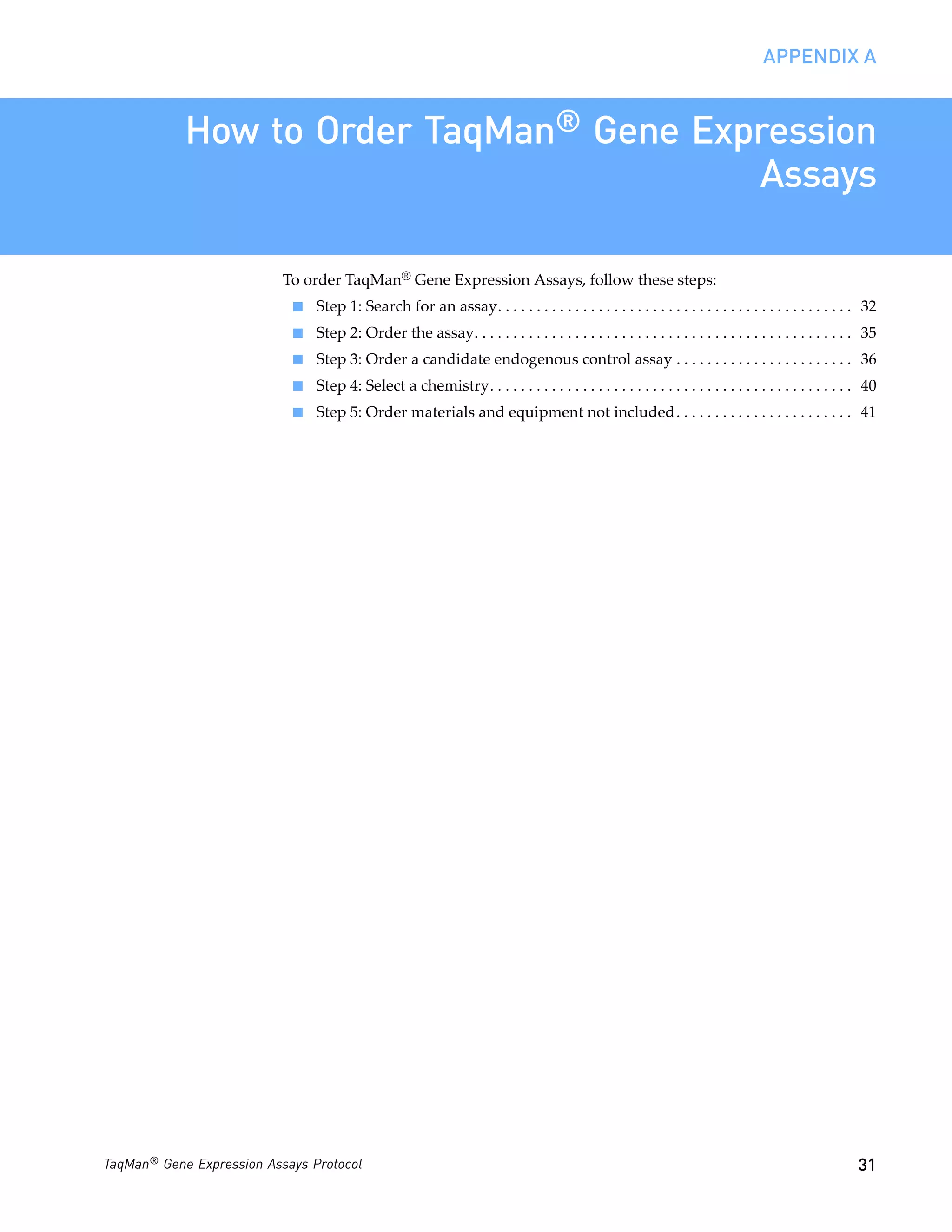 APPENDIX A


            How to Order TaqMan® Gene Expression
                                         Assays

                           To order TaqMan® Gene Expression Assays, follow these steps:
                            ■   Step 1: Search for an assay. . . . . . . . . . . . . . . . . . . . . . . . . . . . . . . . . . . . . . . . . . . . . . 32
                            ■   Step 2: Order the assay. . . . . . . . . . . . . . . . . . . . . . . . . . . . . . . . . . . . . . . . . . . . . . . . . 35
                            ■   Step 3: Order a candidate endogenous control assay . . . . . . . . . . . . . . . . . . . . . . . 36
                            ■   Step 4: Select a chemistry. . . . . . . . . . . . . . . . . . . . . . . . . . . . . . . . . . . . . . . . . . . . . . . 40
                            ■   Step 5: Order materials and equipment not included. . . . . . . . . . . . . . . . . . . . . . . 41




TaqMan® Gene Expression Assays Protocol                                                                                                                31
 