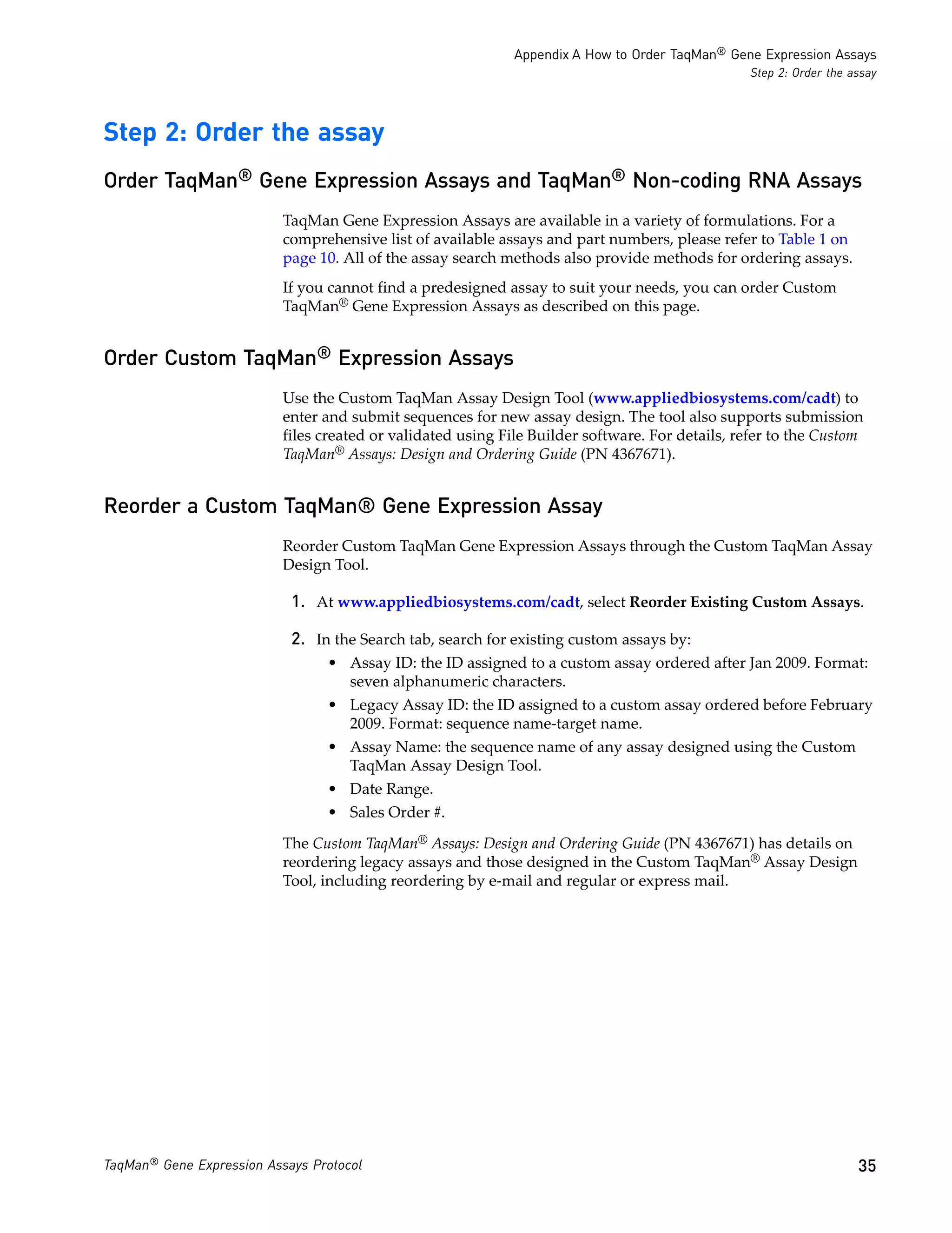 Appendix A How to Order TaqMan® Gene Expression Assays
                                                                                                 Step 2: Order the assay




Step 2: Order the assay
Order TaqMan® Gene Expression Assays and TaqMan® Non-coding RNA Assays
                           TaqMan Gene Expression Assays are available in a variety of formulations. For a
                           comprehensive list of available assays and part numbers, please refer to Table 1 on
                           page 10. All of the assay search methods also provide methods for ordering assays.
                           If you cannot find a predesigned assay to suit your needs, you can order Custom
                           TaqMan® Gene Expression Assays as described on this page.


Order Custom TaqMan® Expression Assays
                           Use the Custom TaqMan Assay Design Tool (www.appliedbiosystems.com/cadt) to
                           enter and submit sequences for new assay design. The tool also supports submission
                           files created or validated using File Builder software. For details, refer to the Custom
                           TaqMan® Assays: Design and Ordering Guide (PN 4367671).


Reorder a Custom TaqMan® Gene Expression Assay
                           Reorder Custom TaqMan Gene Expression Assays through the Custom TaqMan Assay
                           Design Tool.

                            1. At www.appliedbiosystems.com/cadt, select Reorder Existing Custom Assays.

                            2. In the Search tab, search for existing custom assays by:
                                 • Assay ID: the ID assigned to a custom assay ordered after Jan 2009. Format:
                                   seven alphanumeric characters.
                                 • Legacy Assay ID: the ID assigned to a custom assay ordered before February
                                   2009. Format: sequence name-target name.
                                 • Assay Name: the sequence name of any assay designed using the Custom
                                   TaqMan Assay Design Tool.
                                 • Date Range.
                                 • Sales Order #.

                           The Custom TaqMan® Assays: Design and Ordering Guide (PN 4367671) has details on
                           reordering legacy assays and those designed in the Custom TaqMan® Assay Design
                           Tool, including reordering by e-mail and regular or express mail.




TaqMan® Gene Expression Assays Protocol                                                                             35
 
