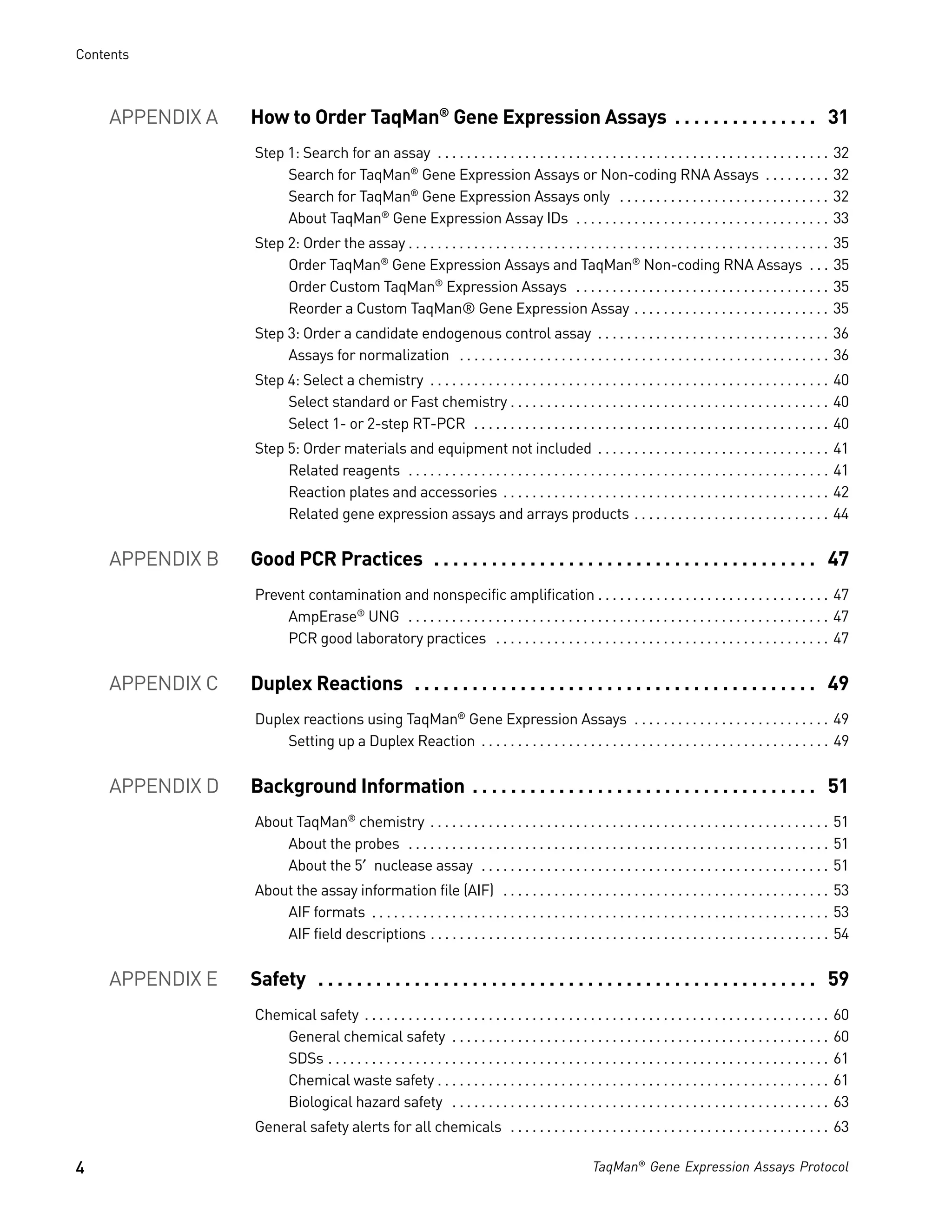 Contents



     APPENDIX A   How to Order TaqMan® Gene Expression Assays . . . . . . . . . . . . . . . 31
                  Step 1: Search for an assay . . . . . . . . . . . . . . . . . . . . . . . . . . . . . . . . . . . . . . . . . . . . . . . . . . . . . .              32
                       Search for TaqMan® Gene Expression Assays or Non-coding RNA Assays . . . . . . . . .                                                            32
                       Search for TaqMan® Gene Expression Assays only . . . . . . . . . . . . . . . . . . . . . . . . . . . . .                                        32
                       About TaqMan® Gene Expression Assay IDs . . . . . . . . . . . . . . . . . . . . . . . . . . . . . . . . . . .                                   33
                  Step 2: Order the assay . . . . . . . . . . . . . . . . . . . . . . . . . . . . . . . . . . . . . . . . . . . . . . . . . . . . . . . . . .          35
                       Order TaqMan® Gene Expression Assays and TaqMan® Non-coding RNA Assays . . .                                                                    35
                       Order Custom TaqMan® Expression Assays . . . . . . . . . . . . . . . . . . . . . . . . . . . . . . . . . . .                                    35
                       Reorder a Custom TaqMan® Gene Expression Assay . . . . . . . . . . . . . . . . . . . . . . . . . . .                                            35
                  Step 3: Order a candidate endogenous control assay . . . . . . . . . . . . . . . . . . . . . . . . . . . . . . . . 36
                       Assays for normalization . . . . . . . . . . . . . . . . . . . . . . . . . . . . . . . . . . . . . . . . . . . . . . . . . . . 36
                  Step 4: Select a chemistry . . . . . . . . . . . . . . . . . . . . . . . . . . . . . . . . . . . . . . . . . . . . . . . . . . . . . . . 40
                       Select standard or Fast chemistry . . . . . . . . . . . . . . . . . . . . . . . . . . . . . . . . . . . . . . . . . . . . 40
                       Select 1- or 2-step RT-PCR . . . . . . . . . . . . . . . . . . . . . . . . . . . . . . . . . . . . . . . . . . . . . . . . . 40
                  Step 5: Order materials and equipment not included . . . . . . . . . . . . . . . . . . . . . . . . . . . . . . . .                                   41
                       Related reagents . . . . . . . . . . . . . . . . . . . . . . . . . . . . . . . . . . . . . . . . . . . . . . . . . . . . . . . . . .            41
                       Reaction plates and accessories . . . . . . . . . . . . . . . . . . . . . . . . . . . . . . . . . . . . . . . . . . . . .                       42
                       Related gene expression assays and arrays products . . . . . . . . . . . . . . . . . . . . . . . . . . .                                        44


     APPENDIX B   Good PCR Practices . . . . . . . . . . . . . . . . . . . . . . . . . . . . . . . . . . . . . . . . 47
                  Prevent contamination and nonspecific amplification . . . . . . . . . . . . . . . . . . . . . . . . . . . . . . . . 47
                       AmpErase® UNG . . . . . . . . . . . . . . . . . . . . . . . . . . . . . . . . . . . . . . . . . . . . . . . . . . . . . . . . . . 47
                       PCR good laboratory practices . . . . . . . . . . . . . . . . . . . . . . . . . . . . . . . . . . . . . . . . . . . . . . 47


     APPENDIX C   Duplex Reactions . . . . . . . . . . . . . . . . . . . . . . . . . . . . . . . . . . . . . . . . . . 49
                  Duplex reactions using TaqMan® Gene Expression Assays . . . . . . . . . . . . . . . . . . . . . . . . . . . 49
                      Setting up a Duplex Reaction . . . . . . . . . . . . . . . . . . . . . . . . . . . . . . . . . . . . . . . . . . . . . . . . 49


     APPENDIX D   Background Information . . . . . . . . . . . . . . . . . . . . . . . . . . . . . . . . . . . . 51
                  About TaqMan® chemistry . . . . . . . . . . . . . . . . . . . . . . . . . . . . . . . . . . . . . . . . . . . . . . . . . . . . . . . 51
                      About the probes . . . . . . . . . . . . . . . . . . . . . . . . . . . . . . . . . . . . . . . . . . . . . . . . . . . . . . . . . . 51
                      About the 5′ nuclease assay . . . . . . . . . . . . . . . . . . . . . . . . . . . . . . . . . . . . . . . . . . . . . . . . 51
                  About the assay information file (AIF) . . . . . . . . . . . . . . . . . . . . . . . . . . . . . . . . . . . . . . . . . . . . . 53
                      AIF formats . . . . . . . . . . . . . . . . . . . . . . . . . . . . . . . . . . . . . . . . . . . . . . . . . . . . . . . . . . . . . . . 53
                      AIF field descriptions . . . . . . . . . . . . . . . . . . . . . . . . . . . . . . . . . . . . . . . . . . . . . . . . . . . . . . . 54


     APPENDIX E   Safety . . . . . . . . . . . . . . . . . . . . . . . . . . . . . . . . . . . . . . . . . . . . . . . . . . . . 59
                  Chemical safety . . . . . . . . . . . . . . . . . . . . . . . . . . . . . . . . . . . . . . . . . . . . . . . . . . . . . . . . . . . . . . . .      60
                      General chemical safety . . . . . . . . . . . . . . . . . . . . . . . . . . . . . . . . . . . . . . . . . . . . . . . . . . . .                  60
                      SDSs . . . . . . . . . . . . . . . . . . . . . . . . . . . . . . . . . . . . . . . . . . . . . . . . . . . . . . . . . . . . . . . . . . . . .   61
                      Chemical waste safety . . . . . . . . . . . . . . . . . . . . . . . . . . . . . . . . . . . . . . . . . . . . . . . . . . . . . .                61
                      Biological hazard safety . . . . . . . . . . . . . . . . . . . . . . . . . . . . . . . . . . . . . . . . . . . . . . . . . . . .                 63
                  General safety alerts for all chemicals . . . . . . . . . . . . . . . . . . . . . . . . . . . . . . . . . . . . . . . . . . . . 63

4                                                                                                      TaqMan® Gene Expression Assays Protocol
 
