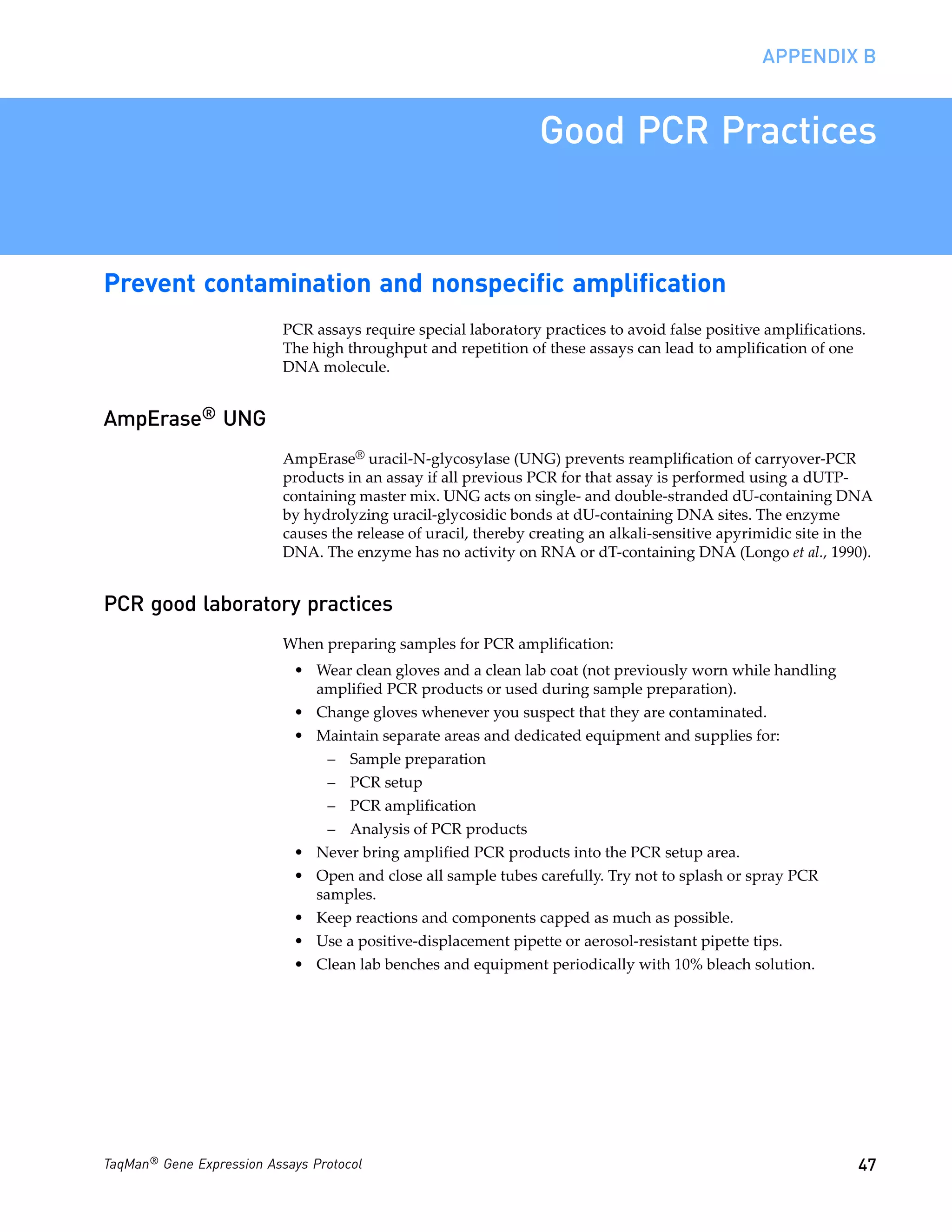 APPENDIX B


                                                                 Good PCR Practices


Prevent contamination and nonspecific amplification
                           PCR assays require special laboratory practices to avoid false positive amplifications.
                           The high throughput and repetition of these assays can lead to amplification of one
                           DNA molecule.


AmpErase® UNG
                           AmpErase® uracil-N-glycosylase (UNG) prevents reamplification of carryover-PCR
                           products in an assay if all previous PCR for that assay is performed using a dUTP-
                           containing master mix. UNG acts on single- and double-stranded dU-containing DNA
                           by hydrolyzing uracil-glycosidic bonds at dU-containing DNA sites. The enzyme
                           causes the release of uracil, thereby creating an alkali-sensitive apyrimidic site in the
                           DNA. The enzyme has no activity on RNA or dT-containing DNA (Longo et al., 1990).


PCR good laboratory practices
                           When preparing samples for PCR amplification:
                            • Wear clean gloves and a clean lab coat (not previously worn while handling
                              amplified PCR products or used during sample preparation).
                            • Change gloves whenever you suspect that they are contaminated.
                            • Maintain separate areas and dedicated equipment and supplies for:
                                 – Sample preparation
                                 – PCR setup
                                 – PCR amplification
                                 – Analysis of PCR products
                            • Never bring amplified PCR products into the PCR setup area.
                            • Open and close all sample tubes carefully. Try not to splash or spray PCR
                              samples.
                            • Keep reactions and components capped as much as possible.
                            • Use a positive-displacement pipette or aerosol-resistant pipette tips.
                            • Clean lab benches and equipment periodically with 10% bleach solution.




TaqMan® Gene Expression Assays Protocol                                                                          47
 