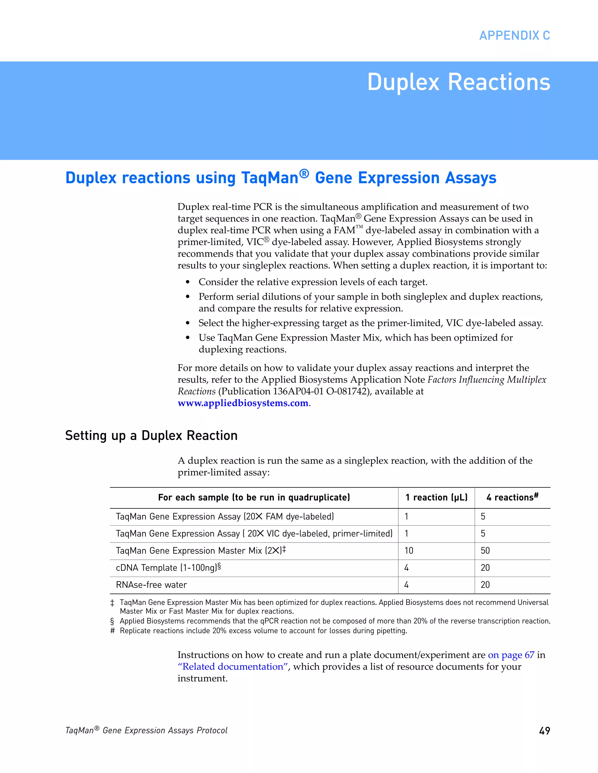 APPENDIX C


                                                                                   Duplex Reactions


Duplex reactions using TaqMan® Gene Expression Assays
                             Duplex real-time PCR is the simultaneous amplification and measurement of two
                             target sequences in one reaction. TaqMan® Gene Expression Assays can be used in
                             duplex real-time PCR when using a FAM™ dye-labeled assay in combination with a
                             primer-limited, VIC® dye-labeled assay. However, Applied Biosystems strongly
                             recommends that you validate that your duplex assay combinations provide similar
                             results to your singleplex reactions. When setting a duplex reaction, it is important to:
                               • Consider the relative expression levels of each target.
                               • Perform serial dilutions of your sample in both singleplex and duplex reactions,
                                 and compare the results for relative expression.
                               • Select the higher-expressing target as the primer-limited, VIC dye-labeled assay.
                               • Use TaqMan Gene Expression Master Mix, which has been optimized for
                                 duplexing reactions.
                             For more details on how to validate your duplex assay reactions and interpret the
                             results, refer to the Applied Biosystems Application Note Factors Influencing Multiplex
                             Reactions (Publication 136AP04-01 O-081742), available at
                             www.appliedbiosystems.com.


Setting up a Duplex Reaction
                             A duplex reaction is run the same as a singleplex reaction, with the addition of the
                             primer-limited assay:

                       For each sample (to be run in quadruplicate)                           1 reaction (µL)          4 reactions#

            TaqMan Gene Expression Assay (20✕ FAM dye-labeled)                                1                    5
            TaqMan Gene Expression Assay ( 20✕ VIC dye-labeled, primer-limited)               1                    5
            TaqMan Gene Expression Master Mix (2✕)‡                                           10                   50
            cDNA Template (1-100ng)§                                                          4                    20
            RNAse-free water                                                                  4                    20
          ‡ TaqMan Gene Expression Master Mix has been optimized for duplex reactions. Applied Biosystems does not recommend Universal
            Master Mix or Fast Master Mix for duplex reactions.
          § Applied Biosystems recommends that the qPCR reaction not be composed of more than 20% of the reverse transcription reaction.
          # Replicate reactions include 20% excess volume to account for losses during pipetting.


                             Instructions on how to create and run a plate document/experiment are on page 67 in
                             “Related documentation”, which provides a list of resource documents for your
                             instrument.




TaqMan® Gene Expression Assays Protocol                                                                                               49
 