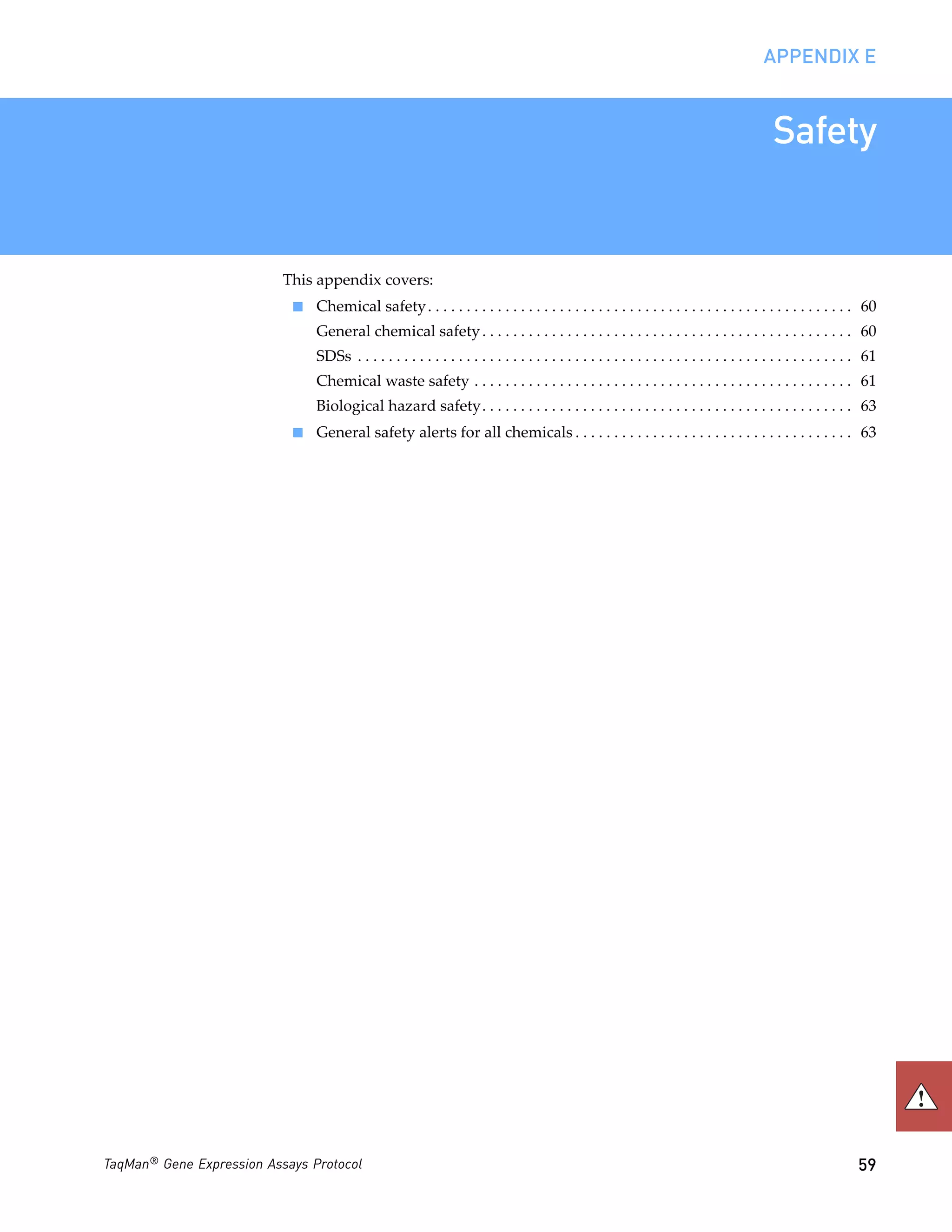 APPENDIX E


                                                                                                                                              Safety


                           This appendix covers:
                            ■   Chemical safety . . . . . . . . . . . . . . . . . . . . . . . . . . . . . . . . . . . . . . . . . . . . . . . . . . . . . . . 60
                                General chemical safety . . . . . . . . . . . . . . . . . . . . . . . . . . . . . . . . . . . . . . . . . . . . . . . . 60
                                SDSs . . . . . . . . . . . . . . . . . . . . . . . . . . . . . . . . . . . . . . . . . . . . . . . . . . . . . . . . . . . . . . . . 61
                                Chemical waste safety . . . . . . . . . . . . . . . . . . . . . . . . . . . . . . . . . . . . . . . . . . . . . . . . . 61
                                Biological hazard safety. . . . . . . . . . . . . . . . . . . . . . . . . . . . . . . . . . . . . . . . . . . . . . . . 63
                            ■   General safety alerts for all chemicals . . . . . . . . . . . . . . . . . . . . . . . . . . . . . . . . . . . . 63




TaqMan® Gene Expression Assays Protocol                                                                                                                           59
 