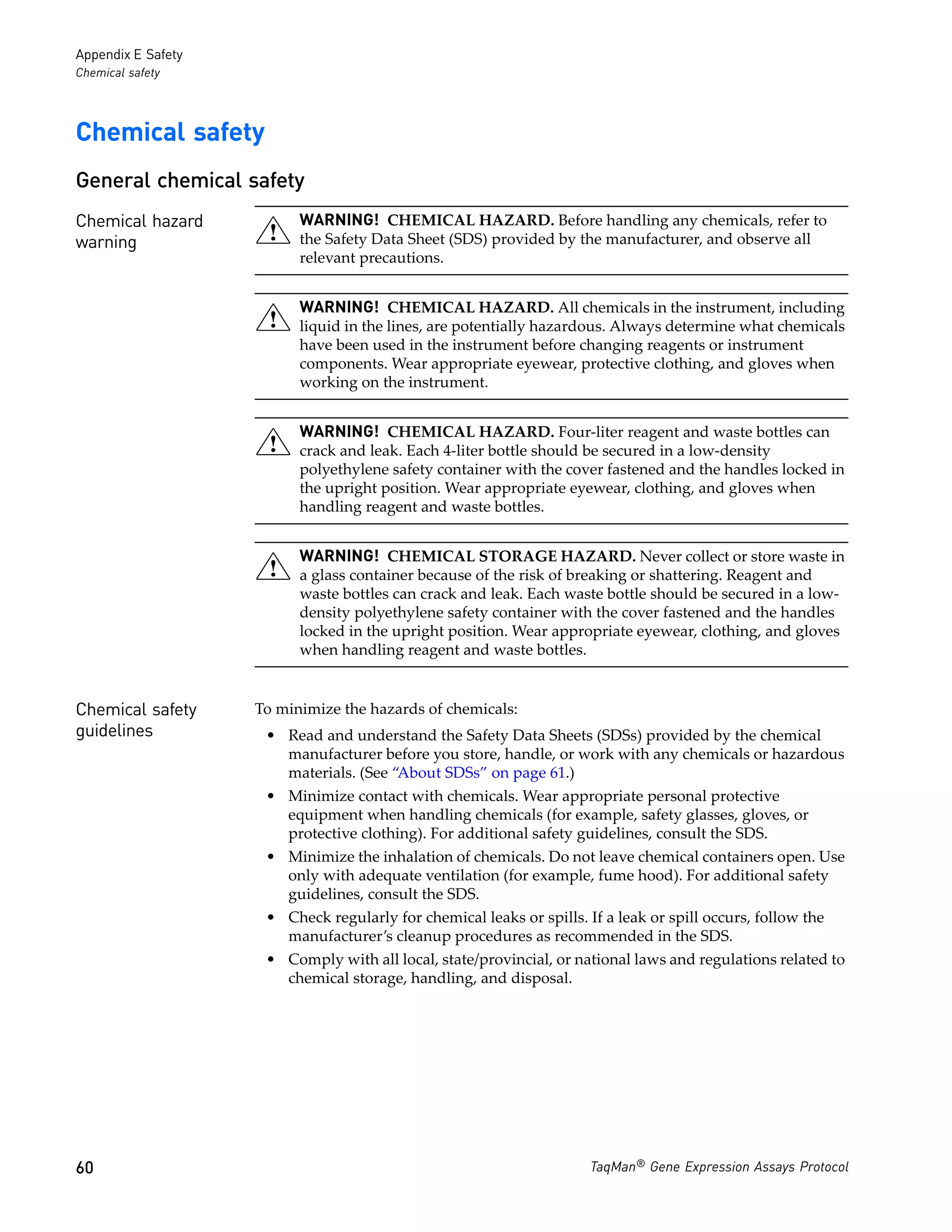 Appendix E Safety
Chemical safety




Chemical safety
General chemical safety
Chemical hazard           WARNING! CHEMICAL HAZARD. Before handling any chemicals, refer to
warning                   the Safety Data Sheet (SDS) provided by the manufacturer, and observe all
                          relevant precautions.


                          WARNING! CHEMICAL HAZARD. All chemicals in the instrument, including
                          liquid in the lines, are potentially hazardous. Always determine what chemicals
                          have been used in the instrument before changing reagents or instrument
                          components. Wear appropriate eyewear, protective clothing, and gloves when
                          working on the instrument.


                          WARNING! CHEMICAL HAZARD. Four-liter reagent and waste bottles can
                          crack and leak. Each 4-liter bottle should be secured in a low-density
                          polyethylene safety container with the cover fastened and the handles locked in
                          the upright position. Wear appropriate eyewear, clothing, and gloves when
                          handling reagent and waste bottles.


                          WARNING! CHEMICAL STORAGE HAZARD. Never collect or store waste in
                          a glass container because of the risk of breaking or shattering. Reagent and
                          waste bottles can crack and leak. Each waste bottle should be secured in a low-
                          density polyethylene safety container with the cover fastened and the handles
                          locked in the upright position. Wear appropriate eyewear, clothing, and gloves
                          when handling reagent and waste bottles.


Chemical safety     To minimize the hazards of chemicals:
guidelines           • Read and understand the Safety Data Sheets (SDSs) provided by the chemical
                       manufacturer before you store, handle, or work with any chemicals or hazardous
                       materials. (See “About SDSs” on page 61.)
                     • Minimize contact with chemicals. Wear appropriate personal protective
                       equipment when handling chemicals (for example, safety glasses, gloves, or
                       protective clothing). For additional safety guidelines, consult the SDS.
                     • Minimize the inhalation of chemicals. Do not leave chemical containers open. Use
                       only with adequate ventilation (for example, fume hood). For additional safety
                       guidelines, consult the SDS.
                     • Check regularly for chemical leaks or spills. If a leak or spill occurs, follow the
                       manufacturer’s cleanup procedures as recommended in the SDS.
                     • Comply with all local, state/provincial, or national laws and regulations related to
                       chemical storage, handling, and disposal.




60                                                                    TaqMan® Gene Expression Assays Protocol
 