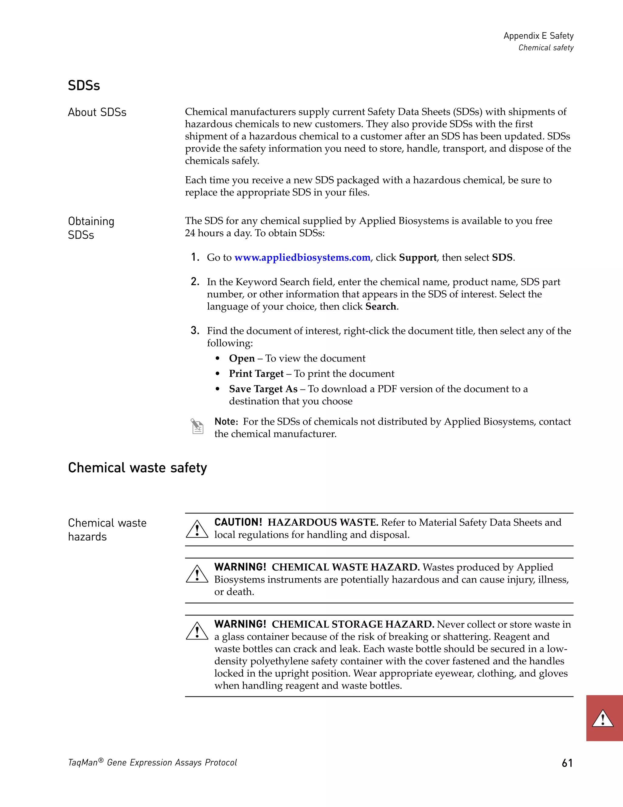 Appendix E Safety
                                                                                                       Chemical safety



SDSs
About SDSs                 Chemical manufacturers supply current Safety Data Sheets (SDSs) with shipments of
                           hazardous chemicals to new customers. They also provide SDSs with the first
                           shipment of a hazardous chemical to a customer after an SDS has been updated. SDSs
                           provide the safety information you need to store, handle, transport, and dispose of the
                           chemicals safely.
                           Each time you receive a new SDS packaged with a hazardous chemical, be sure to
                           replace the appropriate SDS in your files.

Obtaining                  The SDS for any chemical supplied by Applied Biosystems is available to you free
SDSs                       24 hours a day. To obtain SDSs:

                            1. Go to www.appliedbiosystems.com, click Support, then select SDS.

                            2. In the Keyword Search field, enter the chemical name, product name, SDS part
                                number, or other information that appears in the SDS of interest. Select the
                                language of your choice, then click Search.

                            3. Find the document of interest, right-click the document title, then select any of the
                                following:
                                 • Open – To view the document
                                 • Print Target – To print the document
                                 • Save Target As – To download a PDF version of the document to a
                                   destination that you choose

                                 Note: For the SDSs of chemicals not distributed by Applied Biosystems, contact
                                 the chemical manufacturer.


Chemical waste safety


Chemical waste                   CAUTION! HAZARDOUS WASTE. Refer to Material Safety Data Sheets and
hazards                          local regulations for handling and disposal.


                                 WARNING! CHEMICAL WASTE HAZARD. Wastes produced by Applied
                                 Biosystems instruments are potentially hazardous and can cause injury, illness,
                                 or death.


                                 WARNING! CHEMICAL STORAGE HAZARD. Never collect or store waste in
                                 a glass container because of the risk of breaking or shattering. Reagent and
                                 waste bottles can crack and leak. Each waste bottle should be secured in a low-
                                 density polyethylene safety container with the cover fastened and the handles
                                 locked in the upright position. Wear appropriate eyewear, clothing, and gloves
                                 when handling reagent and waste bottles.




TaqMan® Gene Expression Assays Protocol                                                                           61
 