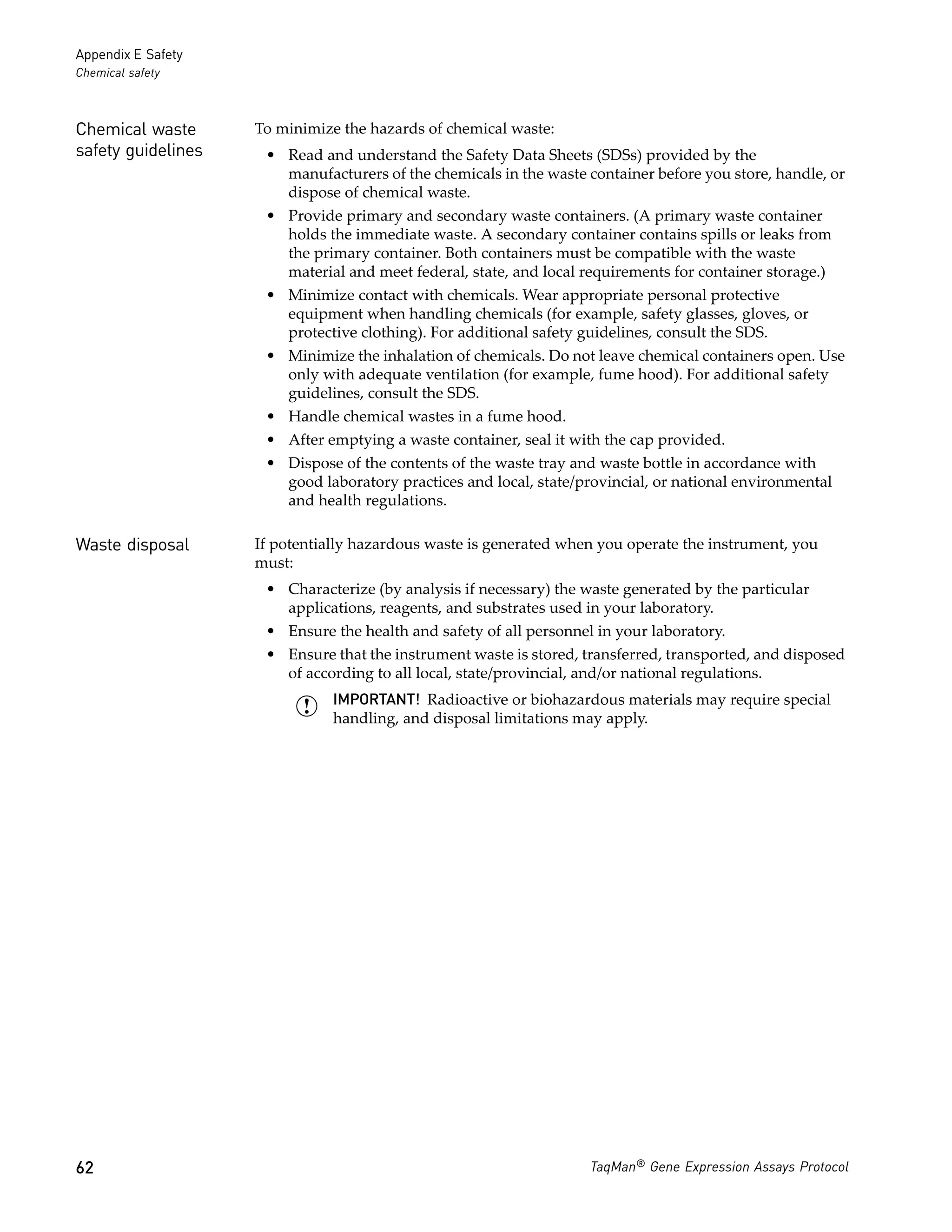 Appendix E Safety
Chemical safety



Chemical waste      To minimize the hazards of chemical waste:
safety guidelines    • Read and understand the Safety Data Sheets (SDSs) provided by the
                       manufacturers of the chemicals in the waste container before you store, handle, or
                       dispose of chemical waste.
                     • Provide primary and secondary waste containers. (A primary waste container
                       holds the immediate waste. A secondary container contains spills or leaks from
                       the primary container. Both containers must be compatible with the waste
                       material and meet federal, state, and local requirements for container storage.)
                     • Minimize contact with chemicals. Wear appropriate personal protective
                       equipment when handling chemicals (for example, safety glasses, gloves, or
                       protective clothing). For additional safety guidelines, consult the SDS.
                     • Minimize the inhalation of chemicals. Do not leave chemical containers open. Use
                       only with adequate ventilation (for example, fume hood). For additional safety
                       guidelines, consult the SDS.
                     • Handle chemical wastes in a fume hood.
                     • After emptying a waste container, seal it with the cap provided.
                     • Dispose of the contents of the waste tray and waste bottle in accordance with
                       good laboratory practices and local, state/provincial, or national environmental
                       and health regulations.

Waste disposal      If potentially hazardous waste is generated when you operate the instrument, you
                    must:
                     • Characterize (by analysis if necessary) the waste generated by the particular
                       applications, reagents, and substrates used in your laboratory.
                     • Ensure the health and safety of all personnel in your laboratory.
                     • Ensure that the instrument waste is stored, transferred, transported, and disposed
                       of according to all local, state/provincial, and/or national regulations.
                               IMPORTANT! Radioactive or biohazardous materials may require special
                               handling, and disposal limitations may apply.




62                                                                  TaqMan® Gene Expression Assays Protocol
 