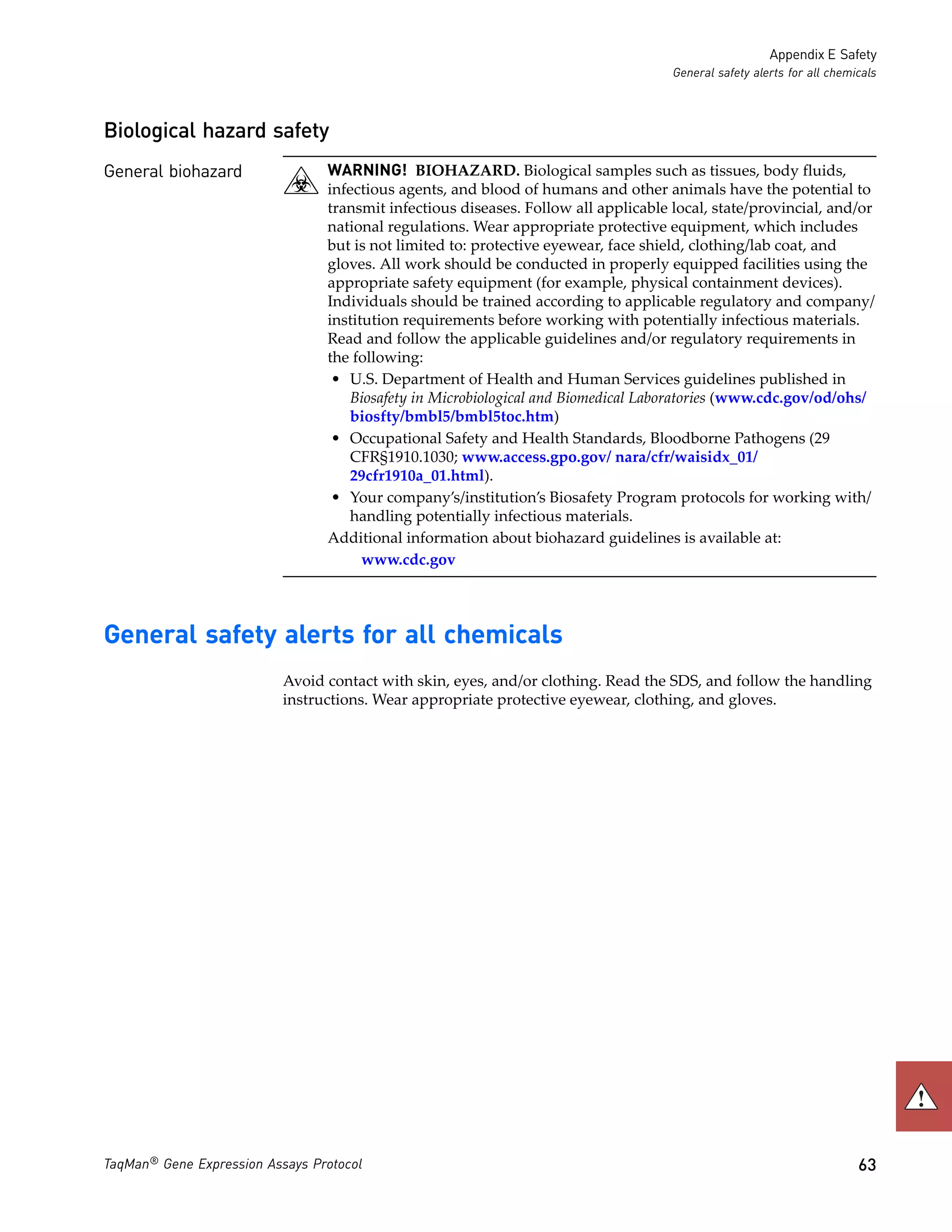 Appendix E Safety
                                                                                     General safety alerts for all chemicals



Biological hazard safety
General biohazard                WARNING! BIOHAZARD. Biological samples such as tissues, body fluids,
                                 infectious agents, and blood of humans and other animals have the potential to
                                 transmit infectious diseases. Follow all applicable local, state/provincial, and/or
                                 national regulations. Wear appropriate protective equipment, which includes
                                 but is not limited to: protective eyewear, face shield, clothing/lab coat, and
                                 gloves. All work should be conducted in properly equipped facilities using the
                                 appropriate safety equipment (for example, physical containment devices).
                                 Individuals should be trained according to applicable regulatory and company/
                                 institution requirements before working with potentially infectious materials.
                                 Read and follow the applicable guidelines and/or regulatory requirements in
                                 the following:
                                  • U.S. Department of Health and Human Services guidelines published in
                                    Biosafety in Microbiological and Biomedical Laboratories (www.cdc.gov/od/ohs/
                                    biosfty/bmbl5/bmbl5toc.htm)
                                  • Occupational Safety and Health Standards, Bloodborne Pathogens (29
                                    CFR§1910.1030; www.access.gpo.gov/ nara/cfr/waisidx_01/
                                    29cfr1910a_01.html).
                                  • Your company’s/institution’s Biosafety Program protocols for working with/
                                    handling potentially infectious materials.
                                 Additional information about biohazard guidelines is available at:
                                       www.cdc.gov




General safety alerts for all chemicals
                           Avoid contact with skin, eyes, and/or clothing. Read the SDS, and follow the handling
                           instructions. Wear appropriate protective eyewear, clothing, and gloves.




TaqMan® Gene Expression Assays Protocol                                                                                 63
 