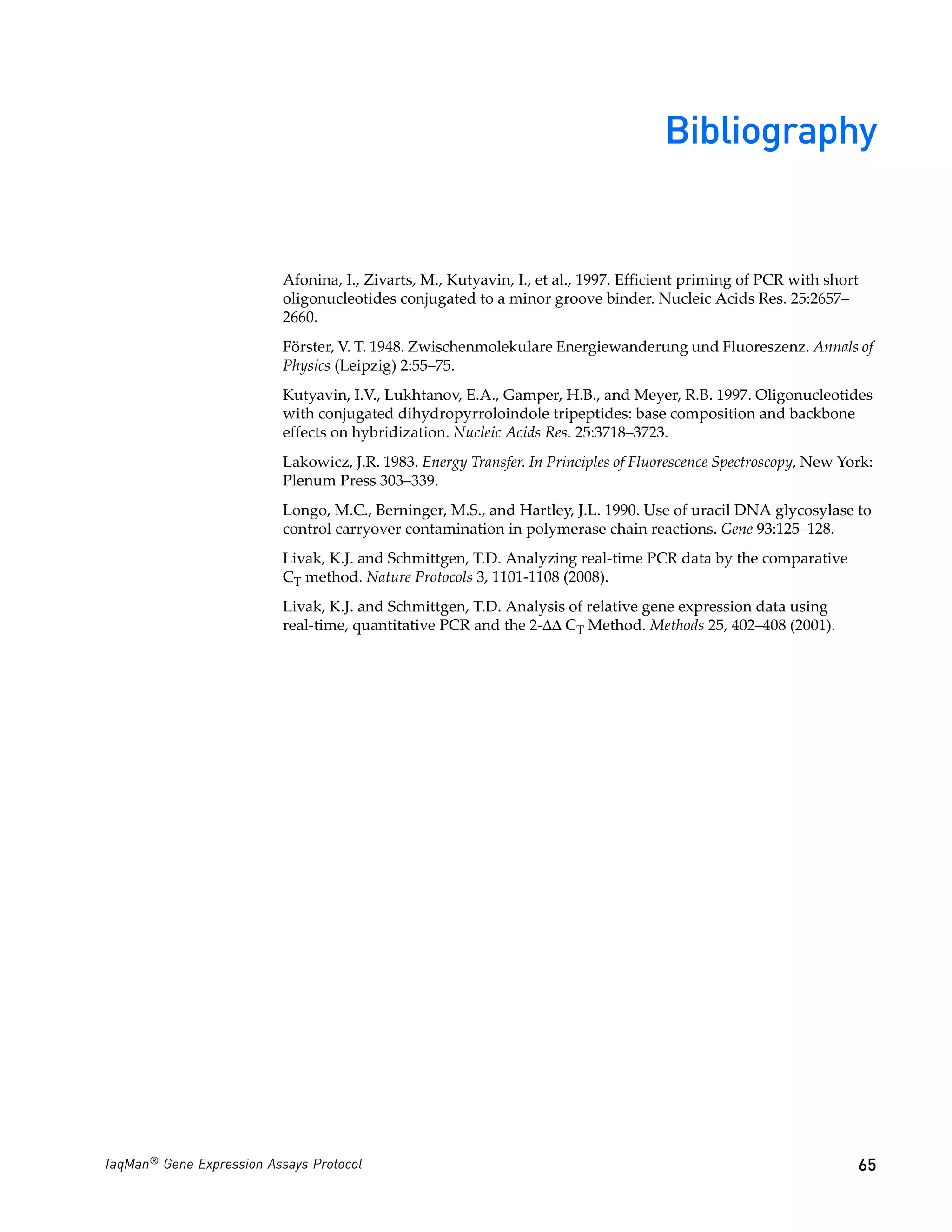 Bibliography


                           Afonina, I., Zivarts, M., Kutyavin, I., et al., 1997. Efficient priming of PCR with short
                           oligonucleotides conjugated to a minor groove binder. Nucleic Acids Res. 25:2657–
                           2660.
                           Förster, V. T. 1948. Zwischenmolekulare Energiewanderung und Fluoreszenz. Annals of
                           Physics (Leipzig) 2:55–75.
                           Kutyavin, I.V., Lukhtanov, E.A., Gamper, H.B., and Meyer, R.B. 1997. Oligonucleotides
                           with conjugated dihydropyrroloindole tripeptides: base composition and backbone
                           effects on hybridization. Nucleic Acids Res. 25:3718–3723.
                           Lakowicz, J.R. 1983. Energy Transfer. In Principles of Fluorescence Spectroscopy, New York:
                           Plenum Press 303–339.
                           Longo, M.C., Berninger, M.S., and Hartley, J.L. 1990. Use of uracil DNA glycosylase to
                           control carryover contamination in polymerase chain reactions. Gene 93:125–128.
                           Livak, K.J. and Schmittgen, T.D. Analyzing real-time PCR data by the comparative
                           CT method. Nature Protocols 3, 1101-1108 (2008).
                           Livak, K.J. and Schmittgen, T.D. Analysis of relative gene expression data using
                           real-time, quantitative PCR and the 2-ΔΔ CT Method. Methods 25, 402–408 (2001).




TaqMan® Gene Expression Assays Protocol                                                                            65
 