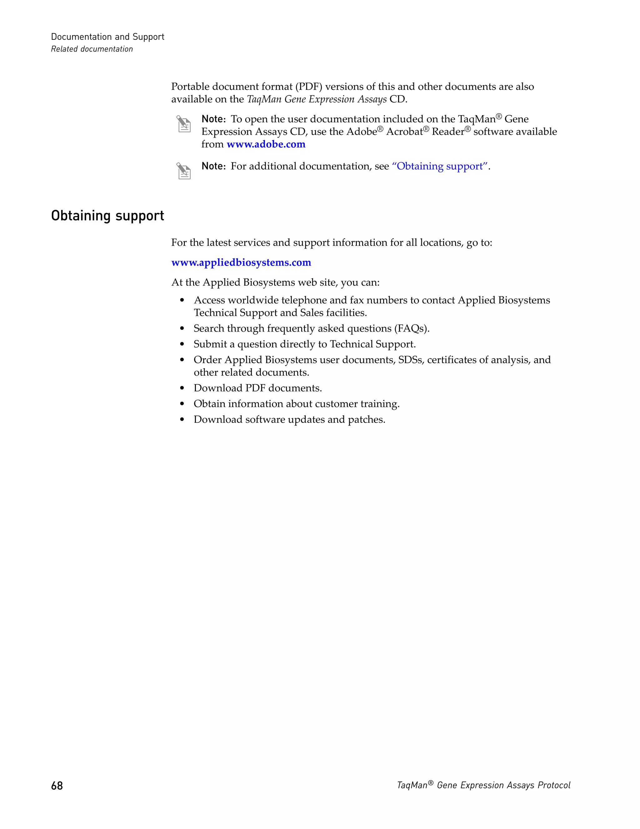 Documentation and Support
Related documentation



                            Portable document format (PDF) versions of this and other documents are also
                            available on the TaqMan Gene Expression Assays CD.
                                  Note: To open the user documentation included on the TaqMan® Gene
                                  Expression Assays CD, use the Adobe® Acrobat® Reader® software available
                                  from www.adobe.com

                                  Note: For additional documentation, see “Obtaining support”.



Obtaining support
                            For the latest services and support information for all locations, go to:
                            www.appliedbiosystems.com
                            At the Applied Biosystems web site, you can:
                             • Access worldwide telephone and fax numbers to contact Applied Biosystems
                               Technical Support and Sales facilities.
                             • Search through frequently asked questions (FAQs).
                             • Submit a question directly to Technical Support.
                             • Order Applied Biosystems user documents, SDSs, certificates of analysis, and
                               other related documents.
                             • Download PDF documents.
                             • Obtain information about customer training.
                             • Download software updates and patches.




68                                                                             TaqMan® Gene Expression Assays Protocol
 