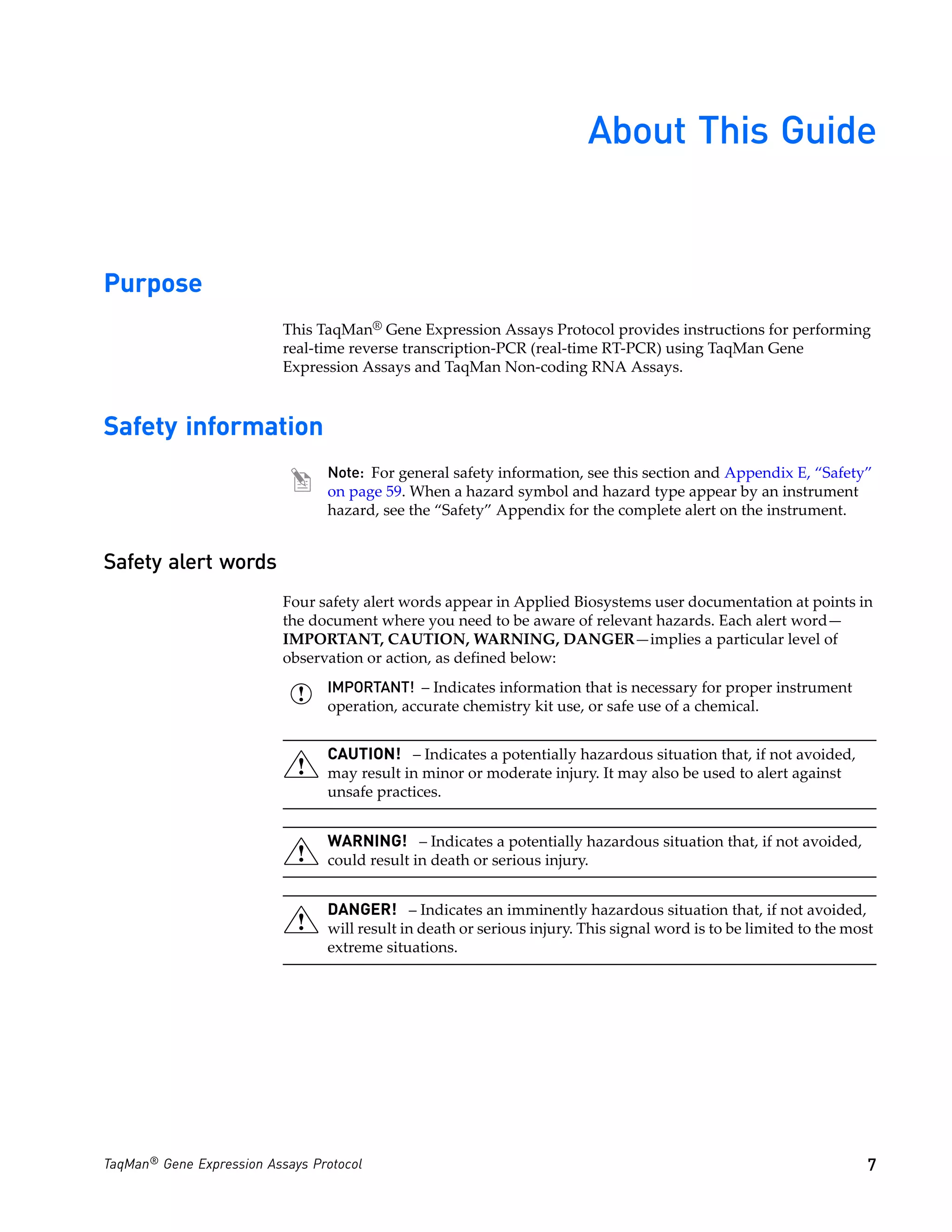 About This Guide


Purpose
                           This TaqMan® Gene Expression Assays Protocol provides instructions for performing
                           real-time reverse transcription-PCR (real-time RT-PCR) using TaqMan Gene
                           Expression Assays and TaqMan Non-coding RNA Assays.



Safety information
                                 Note: For general safety information, see this section and Appendix E, “Safety”
                                 on page 59. When a hazard symbol and hazard type appear by an instrument
                                 hazard, see the “Safety” Appendix for the complete alert on the instrument.


Safety alert words
                           Four safety alert words appear in Applied Biosystems user documentation at points in
                           the document where you need to be aware of relevant hazards. Each alert word—
                           IMPORTANT, CAUTION, WARNING, DANGER—implies a particular level of
                           observation or action, as defined below:
                                 IMPORTANT! – Indicates information that is necessary for proper instrument
                                 operation, accurate chemistry kit use, or safe use of a chemical.


                                 CAUTION! – Indicates a potentially hazardous situation that, if not avoided,
                                 may result in minor or moderate injury. It may also be used to alert against
                                 unsafe practices.


                                 WARNING! – Indicates a potentially hazardous situation that, if not avoided,
                                 could result in death or serious injury.


                                 DANGER! – Indicates an imminently hazardous situation that, if not avoided,
                                 will result in death or serious injury. This signal word is to be limited to the most
                                 extreme situations.




TaqMan® Gene Expression Assays Protocol                                                                              7
 