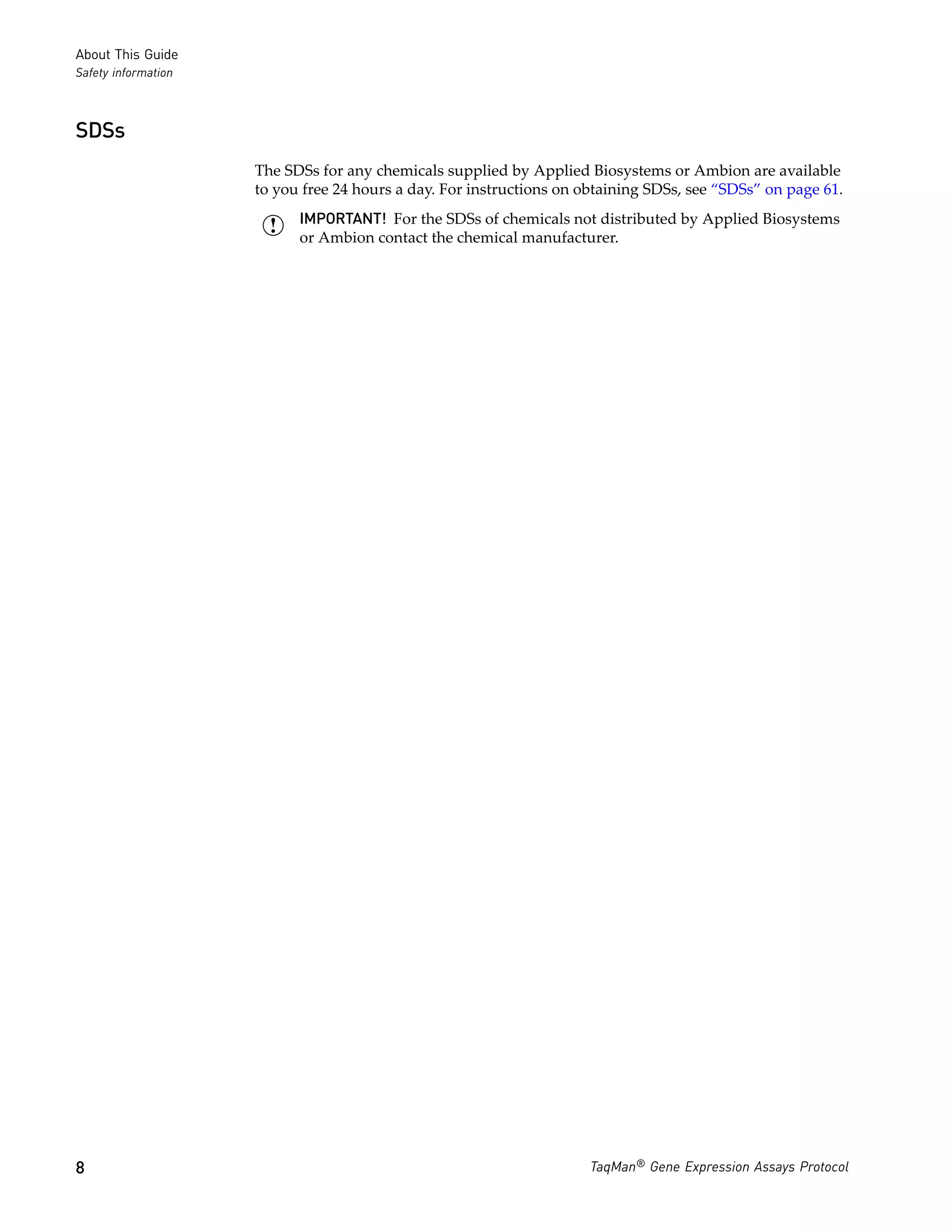 About This Guide
Safety information



SDSs
                     The SDSs for any chemicals supplied by Applied Biosystems or Ambion are available
                     to you free 24 hours a day. For instructions on obtaining SDSs, see “SDSs” on page 61.
                           IMPORTANT! For the SDSs of chemicals not distributed by Applied Biosystems
                           or Ambion contact the chemical manufacturer.




8                                                                     TaqMan® Gene Expression Assays Protocol
 