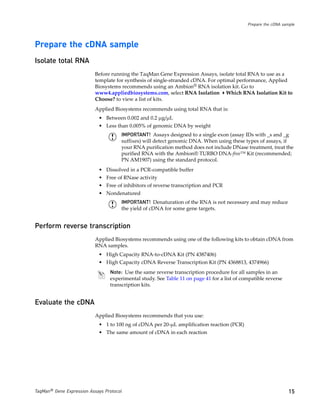 Prepare the cDNA sample




Prepare the cDNA sample
Isolate total RNA
                           Before running the TaqMan Gene Expression Assays, isolate total RNA to use as a
                           template for synthesis of single-stranded cDNA. For optimal performance, Applied
                           Biosystems recommends using an Ambion® RNA isolation kit. Go to
                           www4.appliedbiosystems.com, select RNA Isolation Which RNA Isolation Kit to
                           Choose? to view a list of kits.
                           Applied Biosystems recommends using total RNA that is:
                            • Between 0.002 and 0.2 µg/µL
                            • Less than 0.005% of genomic DNA by weight
                                      IMPORTANT! Assays designed to a single exon (assay IDs with _s and _g
                                      suffixes) will detect genomic DNA. When using these types of assays, if
                                      your RNA purification method does not include DNase treatment, treat the
                                      purified RNA with the Ambion® TURBO DNA-free™ Kit (recommended;
                                      PN AM1907) using the standard protocol.
                            • Dissolved in a PCR-compatible buffer
                            • Free of RNase activity
                            • Free of inhibitors of reverse transcription and PCR
                            • Nondenatured
                                      IMPORTANT! Denaturation of the RNA is not necessary and may reduce
                                      the yield of cDNA for some gene targets.


Perform reverse transcription
                           Applied Biosystems recommends using one of the following kits to obtain cDNA from
                           RNA samples.
                            • High Capacity RNA-to-cDNA Kit (PN 4387406)
                            • High Capacity cDNA Reverse Transcription Kit (PN 4368813, 4374966)
                                 Note: Use the same reverse transcription procedure for all samples in an
                                 experimental study. See Table 11 on page 41 for a list of compatible reverse
                                 transcription kits.


Evaluate the cDNA
                           Applied Biosystems recommends that you use:
                            • 1 to 100 ng of cDNA per 20-µL amplification reaction (PCR)
                            • The same amount of cDNA in each reaction




TaqMan® Gene Expression Assays Protocol                                                                         15
 