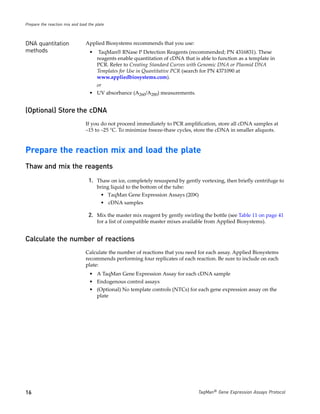 Prepare the reaction mix and load the plate



DNA quantitation                Applied Biosystems recommends that you use:
methods                            •    TaqMan® RNase P Detection Reagents (recommended; PN 4316831). These
                                       reagents enable quantitation of cDNA that is able to function as a template in
                                       PCR. Refer to Creating Standard Curves with Genomic DNA or Plasmid DNA
                                       Templates for Use in Quantitative PCR (search for PN 4371090 at
                                       www.appliedbiosystems.com).
                                       or
                                   • UV absorbance (A260/A280) measurements.


(Optional) Store the cDNA
                                If you do not proceed immediately to PCR amplification, store all cDNA samples at
                                −15 to −25 °C. To minimize freeze-thaw cycles, store the cDNA in smaller aliquots.



Prepare the reaction mix and load the plate
Thaw and mix the reagents
                                  1. Thaw on ice, completely resuspend by gently vortexing, then briefly centrifuge to
                                       bring liquid to the bottom of the tube:
                                         • TaqMan Gene Expression Assays (20✕)
                                         • cDNA samples

                                  2. Mix the master mix reagent by gently swirling the bottle (see Table 11 on page 41
                                       for a list of compatible master mixes available from Applied Biosystems).


Calculate the number of reactions
                                Calculate the number of reactions that you need for each assay. Applied Biosystems
                                recommends performing four replicates of each reaction. Be sure to include on each
                                plate:
                                   • A TaqMan Gene Expression Assay for each cDNA sample
                                   • Endogenous control assays
                                   • (Optional) No template controls (NTCs) for each gene expression assay on the
                                     plate




16                                                                                 TaqMan® Gene Expression Assays Protocol
 
