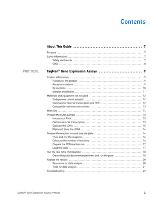 Contents


                           About This Guide . . . . . . . . . . . . . . . . . . . . . . . . . . . . . . . . . . . . . . . . . . . 7
                           Purpose . . . . . . . . . . . . . . . . . . . . . . . . . . . . . . . . . . . . . . . . . . . . . . . . . . . . . . . . . . . . . . . . . . . . . . . . 7
                           Safety information . . . . . . . . . . . . . . . . . . . . . . . . . . . . . . . . . . . . . . . . . . . . . . . . . . . . . . . . . . . . . . . 7
                                Safety alert words . . . . . . . . . . . . . . . . . . . . . . . . . . . . . . . . . . . . . . . . . . . . . . . . . . . . . . . . . . . 7
                                SDSs . . . . . . . . . . . . . . . . . . . . . . . . . . . . . . . . . . . . . . . . . . . . . . . . . . . . . . . . . . . . . . . . . . . . . . 8


     PROTOCOL              TaqMan® Gene Expression Assays . . . . . . . . . . . . . . . . . . . . . . . . . . . 9
                           Product information . . . . . . . . . . . . . . . . . . . . . . . . . . . . . . . . . . . . . . . . . . . . . . . . . . . . . . . . . . . . . 9
                               Purpose of the product . . . . . . . . . . . . . . . . . . . . . . . . . . . . . . . . . . . . . . . . . . . . . . . . . . . . . . 9
                               Assay formulations . . . . . . . . . . . . . . . . . . . . . . . . . . . . . . . . . . . . . . . . . . . . . . . . . . . . . . . . . . 9
                               Kit contents . . . . . . . . . . . . . . . . . . . . . . . . . . . . . . . . . . . . . . . . . . . . . . . . . . . . . . . . . . . . . . . 10
                               Storage and dilution . . . . . . . . . . . . . . . . . . . . . . . . . . . . . . . . . . . . . . . . . . . . . . . . . . . . . . . . 11
                           Materials and equipment not included . . . . . . . . . . . . . . . . . . . . . . . . . . . . . . . . . . . . . . . . . . . . 12
                               Endogenous control assay(s) . . . . . . . . . . . . . . . . . . . . . . . . . . . . . . . . . . . . . . . . . . . . . . . . 12
                               Materials for reverse transcription and PCR . . . . . . . . . . . . . . . . . . . . . . . . . . . . . . . . . . . 12
                               Compatible real-time instruments . . . . . . . . . . . . . . . . . . . . . . . . . . . . . . . . . . . . . . . . . . . 13
                           Workflow . . . . . . . . . . . . . . . . . . . . . . . . . . . . . . . . . . . . . . . . . . . . . . . . . . . . . . . . . . . . . . . . . . . . . . 14
                           Prepare the cDNA sample . . . . . . . . . . . . . . . . . . . . . . . . . . . . . . . . . . . . . . . . . . . . . . . . . . . . . . . 15
                               Isolate total RNA . . . . . . . . . . . . . . . . . . . . . . . . . . . . . . . . . . . . . . . . . . . . . . . . . . . . . . . . . . . 15
                               Perform reverse transcription . . . . . . . . . . . . . . . . . . . . . . . . . . . . . . . . . . . . . . . . . . . . . . . 15
                               Evaluate the cDNA . . . . . . . . . . . . . . . . . . . . . . . . . . . . . . . . . . . . . . . . . . . . . . . . . . . . . . . . . 15
                               (Optional) Store the cDNA . . . . . . . . . . . . . . . . . . . . . . . . . . . . . . . . . . . . . . . . . . . . . . . . . . . 16
                           Prepare the reaction mix and load the plate . . . . . . . . . . . . . . . . . . . . . . . . . . . . . . . . . . . . . . . . 16
                               Thaw and mix the reagents . . . . . . . . . . . . . . . . . . . . . . . . . . . . . . . . . . . . . . . . . . . . . . . . . . 16
                               Calculate the number of reactions . . . . . . . . . . . . . . . . . . . . . . . . . . . . . . . . . . . . . . . . . . . 16
                               Prepare the PCR reaction mix . . . . . . . . . . . . . . . . . . . . . . . . . . . . . . . . . . . . . . . . . . . . . . . 17
                               Load the plate . . . . . . . . . . . . . . . . . . . . . . . . . . . . . . . . . . . . . . . . . . . . . . . . . . . . . . . . . . . . . 17
                           Run the real-time PCR reaction . . . . . . . . . . . . . . . . . . . . . . . . . . . . . . . . . . . . . . . . . . . . . . . . . . 18
                                Create the plate document/experiment and run the plate . . . . . . . . . . . . . . . . . . . . . . . 18
                           Analyze the results . . . . . . . . . . . . . . . . . . . . . . . . . . . . . . . . . . . . . . . . . . . . . . . . . . . . . . . . . . . . . 20
                                Resources for data analysis . . . . . . . . . . . . . . . . . . . . . . . . . . . . . . . . . . . . . . . . . . . . . . . . . 20
                                Tools for data analysis . . . . . . . . . . . . . . . . . . . . . . . . . . . . . . . . . . . . . . . . . . . . . . . . . . . . . . 21
                           Troubleshooting . . . . . . . . . . . . . . . . . . . . . . . . . . . . . . . . . . . . . . . . . . . . . . . . . . . . . . . . . . . . . . . . 22




TaqMan® Gene Expression Assays Protocol                                                                                                                                          3
 