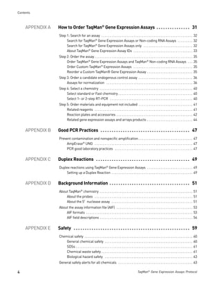 Contents



     APPENDIX A   How to Order TaqMan® Gene Expression Assays . . . . . . . . . . . . . . . 31
                  Step 1: Search for an assay . . . . . . . . . . . . . . . . . . . . . . . . . . . . . . . . . . . . . . . . . . . . . . . . . . . . . .              32
                       Search for TaqMan® Gene Expression Assays or Non-coding RNA Assays . . . . . . . . .                                                            32
                       Search for TaqMan® Gene Expression Assays only . . . . . . . . . . . . . . . . . . . . . . . . . . . . .                                        32
                       About TaqMan® Gene Expression Assay IDs . . . . . . . . . . . . . . . . . . . . . . . . . . . . . . . . . . .                                   33
                  Step 2: Order the assay . . . . . . . . . . . . . . . . . . . . . . . . . . . . . . . . . . . . . . . . . . . . . . . . . . . . . . . . . .          35
                       Order TaqMan® Gene Expression Assays and TaqMan® Non-coding RNA Assays . . .                                                                    35
                       Order Custom TaqMan® Expression Assays . . . . . . . . . . . . . . . . . . . . . . . . . . . . . . . . . . .                                    35
                       Reorder a Custom TaqMan® Gene Expression Assay . . . . . . . . . . . . . . . . . . . . . . . . . . .                                            35
                  Step 3: Order a candidate endogenous control assay . . . . . . . . . . . . . . . . . . . . . . . . . . . . . . . . 36
                       Assays for normalization . . . . . . . . . . . . . . . . . . . . . . . . . . . . . . . . . . . . . . . . . . . . . . . . . . . 36
                  Step 4: Select a chemistry . . . . . . . . . . . . . . . . . . . . . . . . . . . . . . . . . . . . . . . . . . . . . . . . . . . . . . . 40
                       Select standard or Fast chemistry . . . . . . . . . . . . . . . . . . . . . . . . . . . . . . . . . . . . . . . . . . . . 40
                       Select 1- or 2-step RT-PCR . . . . . . . . . . . . . . . . . . . . . . . . . . . . . . . . . . . . . . . . . . . . . . . . . 40
                  Step 5: Order materials and equipment not included . . . . . . . . . . . . . . . . . . . . . . . . . . . . . . . .                                   41
                       Related reagents . . . . . . . . . . . . . . . . . . . . . . . . . . . . . . . . . . . . . . . . . . . . . . . . . . . . . . . . . .            41
                       Reaction plates and accessories . . . . . . . . . . . . . . . . . . . . . . . . . . . . . . . . . . . . . . . . . . . . .                       42
                       Related gene expression assays and arrays products . . . . . . . . . . . . . . . . . . . . . . . . . . .                                        44


     APPENDIX B   Good PCR Practices . . . . . . . . . . . . . . . . . . . . . . . . . . . . . . . . . . . . . . . . 47
                  Prevent contamination and nonspecific amplification . . . . . . . . . . . . . . . . . . . . . . . . . . . . . . . . 47
                       AmpErase® UNG . . . . . . . . . . . . . . . . . . . . . . . . . . . . . . . . . . . . . . . . . . . . . . . . . . . . . . . . . . 47
                       PCR good laboratory practices . . . . . . . . . . . . . . . . . . . . . . . . . . . . . . . . . . . . . . . . . . . . . . 47


     APPENDIX C   Duplex Reactions . . . . . . . . . . . . . . . . . . . . . . . . . . . . . . . . . . . . . . . . . . 49
                  Duplex reactions using TaqMan® Gene Expression Assays . . . . . . . . . . . . . . . . . . . . . . . . . . . 49
                      Setting up a Duplex Reaction . . . . . . . . . . . . . . . . . . . . . . . . . . . . . . . . . . . . . . . . . . . . . . . . 49


     APPENDIX D   Background Information . . . . . . . . . . . . . . . . . . . . . . . . . . . . . . . . . . . . 51
                  About TaqMan® chemistry . . . . . . . . . . . . . . . . . . . . . . . . . . . . . . . . . . . . . . . . . . . . . . . . . . . . . . . 51
                      About the probes . . . . . . . . . . . . . . . . . . . . . . . . . . . . . . . . . . . . . . . . . . . . . . . . . . . . . . . . . . 51
                      About the 5′ nuclease assay . . . . . . . . . . . . . . . . . . . . . . . . . . . . . . . . . . . . . . . . . . . . . . . . 51
                  About the assay information file (AIF) . . . . . . . . . . . . . . . . . . . . . . . . . . . . . . . . . . . . . . . . . . . . . 53
                      AIF formats . . . . . . . . . . . . . . . . . . . . . . . . . . . . . . . . . . . . . . . . . . . . . . . . . . . . . . . . . . . . . . . 53
                      AIF field descriptions . . . . . . . . . . . . . . . . . . . . . . . . . . . . . . . . . . . . . . . . . . . . . . . . . . . . . . . 54


     APPENDIX E   Safety . . . . . . . . . . . . . . . . . . . . . . . . . . . . . . . . . . . . . . . . . . . . . . . . . . . . 59
                  Chemical safety . . . . . . . . . . . . . . . . . . . . . . . . . . . . . . . . . . . . . . . . . . . . . . . . . . . . . . . . . . . . . . . .      60
                      General chemical safety . . . . . . . . . . . . . . . . . . . . . . . . . . . . . . . . . . . . . . . . . . . . . . . . . . . .                  60
                      SDSs . . . . . . . . . . . . . . . . . . . . . . . . . . . . . . . . . . . . . . . . . . . . . . . . . . . . . . . . . . . . . . . . . . . . .   61
                      Chemical waste safety . . . . . . . . . . . . . . . . . . . . . . . . . . . . . . . . . . . . . . . . . . . . . . . . . . . . . .                61
                      Biological hazard safety . . . . . . . . . . . . . . . . . . . . . . . . . . . . . . . . . . . . . . . . . . . . . . . . . . . .                 63
                  General safety alerts for all chemicals . . . . . . . . . . . . . . . . . . . . . . . . . . . . . . . . . . . . . . . . . . . . 63

4                                                                                                      TaqMan® Gene Expression Assays Protocol
 