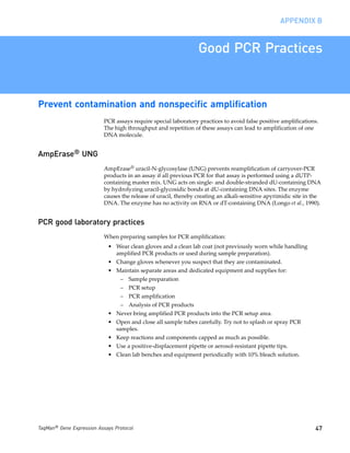 APPENDIX B


                                                                 Good PCR Practices


Prevent contamination and nonspecific amplification
                           PCR assays require special laboratory practices to avoid false positive amplifications.
                           The high throughput and repetition of these assays can lead to amplification of one
                           DNA molecule.


AmpErase® UNG
                           AmpErase® uracil-N-glycosylase (UNG) prevents reamplification of carryover-PCR
                           products in an assay if all previous PCR for that assay is performed using a dUTP-
                           containing master mix. UNG acts on single- and double-stranded dU-containing DNA
                           by hydrolyzing uracil-glycosidic bonds at dU-containing DNA sites. The enzyme
                           causes the release of uracil, thereby creating an alkali-sensitive apyrimidic site in the
                           DNA. The enzyme has no activity on RNA or dT-containing DNA (Longo et al., 1990).


PCR good laboratory practices
                           When preparing samples for PCR amplification:
                            • Wear clean gloves and a clean lab coat (not previously worn while handling
                              amplified PCR products or used during sample preparation).
                            • Change gloves whenever you suspect that they are contaminated.
                            • Maintain separate areas and dedicated equipment and supplies for:
                                 – Sample preparation
                                 – PCR setup
                                 – PCR amplification
                                 – Analysis of PCR products
                            • Never bring amplified PCR products into the PCR setup area.
                            • Open and close all sample tubes carefully. Try not to splash or spray PCR
                              samples.
                            • Keep reactions and components capped as much as possible.
                            • Use a positive-displacement pipette or aerosol-resistant pipette tips.
                            • Clean lab benches and equipment periodically with 10% bleach solution.




TaqMan® Gene Expression Assays Protocol                                                                          47
 