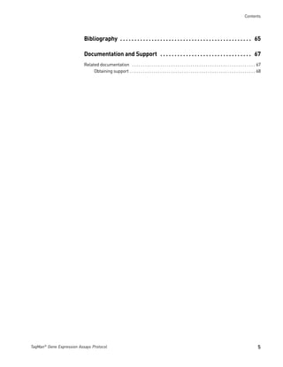 Contents




                           Bibliography . . . . . . . . . . . . . . . . . . . . . . . . . . . . . . . . . . . . . . . . . . . . . . 65

                           Documentation and Support . . . . . . . . . . . . . . . . . . . . . . . . . . . . . . . . 67
                           Related documentation . . . . . . . . . . . . . . . . . . . . . . . . . . . . . . . . . . . . . . . . . . . . . . . . . . . . . . . . . 67
                                Obtaining support . . . . . . . . . . . . . . . . . . . . . . . . . . . . . . . . . . . . . . . . . . . . . . . . . . . . . . . . . . 68




TaqMan® Gene Expression Assays Protocol                                                                                                                              5
 