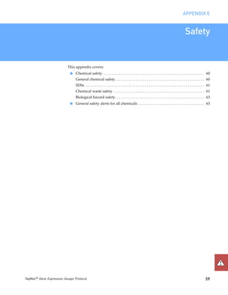 APPENDIX E


                                                                                                                                              Safety


                           This appendix covers:
                            ■   Chemical safety . . . . . . . . . . . . . . . . . . . . . . . . . . . . . . . . . . . . . . . . . . . . . . . . . . . . . . . 60
                                General chemical safety . . . . . . . . . . . . . . . . . . . . . . . . . . . . . . . . . . . . . . . . . . . . . . . . 60
                                SDSs . . . . . . . . . . . . . . . . . . . . . . . . . . . . . . . . . . . . . . . . . . . . . . . . . . . . . . . . . . . . . . . . 61
                                Chemical waste safety . . . . . . . . . . . . . . . . . . . . . . . . . . . . . . . . . . . . . . . . . . . . . . . . . 61
                                Biological hazard safety. . . . . . . . . . . . . . . . . . . . . . . . . . . . . . . . . . . . . . . . . . . . . . . . 63
                            ■   General safety alerts for all chemicals . . . . . . . . . . . . . . . . . . . . . . . . . . . . . . . . . . . . 63




TaqMan® Gene Expression Assays Protocol                                                                                                                           59
 