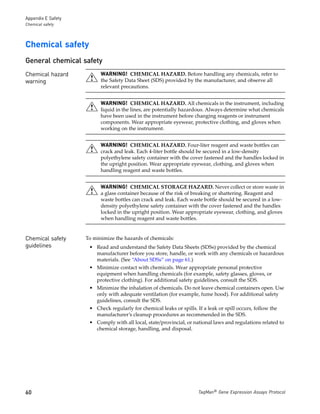 Appendix E Safety
Chemical safety




Chemical safety
General chemical safety
Chemical hazard           WARNING! CHEMICAL HAZARD. Before handling any chemicals, refer to
warning                   the Safety Data Sheet (SDS) provided by the manufacturer, and observe all
                          relevant precautions.


                          WARNING! CHEMICAL HAZARD. All chemicals in the instrument, including
                          liquid in the lines, are potentially hazardous. Always determine what chemicals
                          have been used in the instrument before changing reagents or instrument
                          components. Wear appropriate eyewear, protective clothing, and gloves when
                          working on the instrument.


                          WARNING! CHEMICAL HAZARD. Four-liter reagent and waste bottles can
                          crack and leak. Each 4-liter bottle should be secured in a low-density
                          polyethylene safety container with the cover fastened and the handles locked in
                          the upright position. Wear appropriate eyewear, clothing, and gloves when
                          handling reagent and waste bottles.


                          WARNING! CHEMICAL STORAGE HAZARD. Never collect or store waste in
                          a glass container because of the risk of breaking or shattering. Reagent and
                          waste bottles can crack and leak. Each waste bottle should be secured in a low-
                          density polyethylene safety container with the cover fastened and the handles
                          locked in the upright position. Wear appropriate eyewear, clothing, and gloves
                          when handling reagent and waste bottles.


Chemical safety     To minimize the hazards of chemicals:
guidelines           • Read and understand the Safety Data Sheets (SDSs) provided by the chemical
                       manufacturer before you store, handle, or work with any chemicals or hazardous
                       materials. (See “About SDSs” on page 61.)
                     • Minimize contact with chemicals. Wear appropriate personal protective
                       equipment when handling chemicals (for example, safety glasses, gloves, or
                       protective clothing). For additional safety guidelines, consult the SDS.
                     • Minimize the inhalation of chemicals. Do not leave chemical containers open. Use
                       only with adequate ventilation (for example, fume hood). For additional safety
                       guidelines, consult the SDS.
                     • Check regularly for chemical leaks or spills. If a leak or spill occurs, follow the
                       manufacturer’s cleanup procedures as recommended in the SDS.
                     • Comply with all local, state/provincial, or national laws and regulations related to
                       chemical storage, handling, and disposal.




60                                                                    TaqMan® Gene Expression Assays Protocol
 