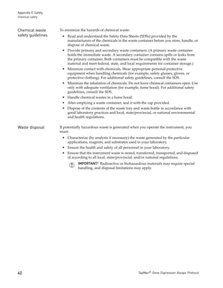 Appendix E Safety
Chemical safety



Chemical waste      To minimize the hazards of chemical waste:
safety guidelines    • Read and understand the Safety Data Sheets (SDSs) provided by the
                       manufacturers of the chemicals in the waste container before you store, handle, or
                       dispose of chemical waste.
                     • Provide primary and secondary waste containers. (A primary waste container
                       holds the immediate waste. A secondary container contains spills or leaks from
                       the primary container. Both containers must be compatible with the waste
                       material and meet federal, state, and local requirements for container storage.)
                     • Minimize contact with chemicals. Wear appropriate personal protective
                       equipment when handling chemicals (for example, safety glasses, gloves, or
                       protective clothing). For additional safety guidelines, consult the SDS.
                     • Minimize the inhalation of chemicals. Do not leave chemical containers open. Use
                       only with adequate ventilation (for example, fume hood). For additional safety
                       guidelines, consult the SDS.
                     • Handle chemical wastes in a fume hood.
                     • After emptying a waste container, seal it with the cap provided.
                     • Dispose of the contents of the waste tray and waste bottle in accordance with
                       good laboratory practices and local, state/provincial, or national environmental
                       and health regulations.

Waste disposal      If potentially hazardous waste is generated when you operate the instrument, you
                    must:
                     • Characterize (by analysis if necessary) the waste generated by the particular
                       applications, reagents, and substrates used in your laboratory.
                     • Ensure the health and safety of all personnel in your laboratory.
                     • Ensure that the instrument waste is stored, transferred, transported, and disposed
                       of according to all local, state/provincial, and/or national regulations.
                               IMPORTANT! Radioactive or biohazardous materials may require special
                               handling, and disposal limitations may apply.




62                                                                  TaqMan® Gene Expression Assays Protocol
 