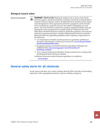Appendix E Safety
                                                                                     General safety alerts for all chemicals



Biological hazard safety
General biohazard                WARNING! BIOHAZARD. Biological samples such as tissues, body fluids,
                                 infectious agents, and blood of humans and other animals have the potential to
                                 transmit infectious diseases. Follow all applicable local, state/provincial, and/or
                                 national regulations. Wear appropriate protective equipment, which includes
                                 but is not limited to: protective eyewear, face shield, clothing/lab coat, and
                                 gloves. All work should be conducted in properly equipped facilities using the
                                 appropriate safety equipment (for example, physical containment devices).
                                 Individuals should be trained according to applicable regulatory and company/
                                 institution requirements before working with potentially infectious materials.
                                 Read and follow the applicable guidelines and/or regulatory requirements in
                                 the following:
                                  • U.S. Department of Health and Human Services guidelines published in
                                    Biosafety in Microbiological and Biomedical Laboratories (www.cdc.gov/od/ohs/
                                    biosfty/bmbl5/bmbl5toc.htm)
                                  • Occupational Safety and Health Standards, Bloodborne Pathogens (29
                                    CFR§1910.1030; www.access.gpo.gov/ nara/cfr/waisidx_01/
                                    29cfr1910a_01.html).
                                  • Your company’s/institution’s Biosafety Program protocols for working with/
                                    handling potentially infectious materials.
                                 Additional information about biohazard guidelines is available at:
                                       www.cdc.gov




General safety alerts for all chemicals
                           Avoid contact with skin, eyes, and/or clothing. Read the SDS, and follow the handling
                           instructions. Wear appropriate protective eyewear, clothing, and gloves.




TaqMan® Gene Expression Assays Protocol                                                                                 63
 