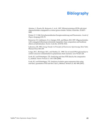 Bibliography


                           Afonina, I., Zivarts, M., Kutyavin, I., et al., 1997. Efficient priming of PCR with short
                           oligonucleotides conjugated to a minor groove binder. Nucleic Acids Res. 25:2657–
                           2660.
                           Förster, V. T. 1948. Zwischenmolekulare Energiewanderung und Fluoreszenz. Annals of
                           Physics (Leipzig) 2:55–75.
                           Kutyavin, I.V., Lukhtanov, E.A., Gamper, H.B., and Meyer, R.B. 1997. Oligonucleotides
                           with conjugated dihydropyrroloindole tripeptides: base composition and backbone
                           effects on hybridization. Nucleic Acids Res. 25:3718–3723.
                           Lakowicz, J.R. 1983. Energy Transfer. In Principles of Fluorescence Spectroscopy, New York:
                           Plenum Press 303–339.
                           Longo, M.C., Berninger, M.S., and Hartley, J.L. 1990. Use of uracil DNA glycosylase to
                           control carryover contamination in polymerase chain reactions. Gene 93:125–128.
                           Livak, K.J. and Schmittgen, T.D. Analyzing real-time PCR data by the comparative
                           CT method. Nature Protocols 3, 1101-1108 (2008).
                           Livak, K.J. and Schmittgen, T.D. Analysis of relative gene expression data using
                           real-time, quantitative PCR and the 2-ΔΔ CT Method. Methods 25, 402–408 (2001).




TaqMan® Gene Expression Assays Protocol                                                                            65
 