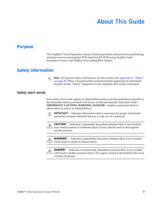About This Guide


Purpose
                           This TaqMan® Gene Expression Assays Protocol provides instructions for performing
                           real-time reverse transcription-PCR (real-time RT-PCR) using TaqMan Gene
                           Expression Assays and TaqMan Non-coding RNA Assays.



Safety information
                                 Note: For general safety information, see this section and Appendix E, “Safety”
                                 on page 59. When a hazard symbol and hazard type appear by an instrument
                                 hazard, see the “Safety” Appendix for the complete alert on the instrument.


Safety alert words
                           Four safety alert words appear in Applied Biosystems user documentation at points in
                           the document where you need to be aware of relevant hazards. Each alert word—
                           IMPORTANT, CAUTION, WARNING, DANGER—implies a particular level of
                           observation or action, as defined below:
                                 IMPORTANT! – Indicates information that is necessary for proper instrument
                                 operation, accurate chemistry kit use, or safe use of a chemical.


                                 CAUTION! – Indicates a potentially hazardous situation that, if not avoided,
                                 may result in minor or moderate injury. It may also be used to alert against
                                 unsafe practices.


                                 WARNING! – Indicates a potentially hazardous situation that, if not avoided,
                                 could result in death or serious injury.


                                 DANGER! – Indicates an imminently hazardous situation that, if not avoided,
                                 will result in death or serious injury. This signal word is to be limited to the most
                                 extreme situations.




TaqMan® Gene Expression Assays Protocol                                                                              7
 