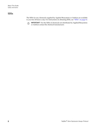 About This Guide
Safety information



SDSs
                     The SDSs for any chemicals supplied by Applied Biosystems or Ambion are available
                     to you free 24 hours a day. For instructions on obtaining SDSs, see “SDSs” on page 61.
                           IMPORTANT! For the SDSs of chemicals not distributed by Applied Biosystems
                           or Ambion contact the chemical manufacturer.




8                                                                     TaqMan® Gene Expression Assays Protocol
 