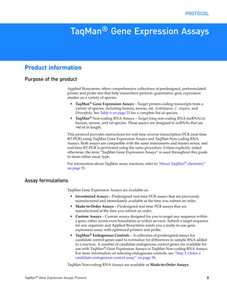 PROTOCOL


                            TaqMan® Gene Expression Assays


Product information
Purpose of the product
                           Applied Biosystems offers comprehensive collections of predesigned, preformulated
                           primer and probe sets that help researchers perform quantitative gene expression
                           studies on a variety of species.
                            • TaqMan® Gene Expression Assays – Target protein-coding transcripts from a
                              variety of species, including human, mouse, rat, Arabidopsis, C. elegans, and
                              Drosophila. See Table 6 on page 33 for a complete list of species.
                            • TaqMan® Non-coding RNA Assays – Target long non-coding RNA (ncRNA) in
                              human, mouse, and rat species. These assays are designed to ncRNAs that are
                              >60 nt in length.
                           This protocol provides instructions for real-time reverse transcription-PCR (real-time
                           RT-PCR) using TaqMan Gene Expression Assays and TaqMan Non-coding RNA
                           Assays. Both assays are compatible with the same instruments and master mixes, and
                           real-time RT-PCR is performed using the same procedure. Unless explicitly stated
                           otherwise, the term “TaqMan Gene Expression Assays” is used throughout this guide
                           to mean either assay type.
                           For information about TaqMan assay reactions, refer to “About TaqMan® chemistry”
                           on page 51.


Assay formulations
                           TaqMan Gene Expression Assays are available as:
                            • Inventoried Assays – Predesigned real-time PCR assays that are previously
                              manufactured and immediately available at the time you submit an order.
                            • Made-to-Order Assays – Predesigned real-time PCR assays that are
                              manufactured at the time you submit an order.
                            • Custom Assays – Custom assays designed for you to target any sequence within
                              a gene, either across exon boundaries or within an exon. Submit a target sequence
                              for any organism and Applied Biosystems sends you a ready-to-use gene
                              expression assay with optimized primers and probe.
                            • TaqMan® Endogenous Controls – A collection of predesigned assays for
                              candidate control genes used to normalize for differences in sample RNA added
                              to a reaction. A number of candidate endogenous control genes are available for
                              use with TaqMan® Gene Expression Assays or TaqMan Non-coding RNA Assays.
                              For more information on selecting endogenous controls, see “Step 3: Order a
                              candidate endogenous control assay” on page 36.
                           TaqMan Non-coding RNA Assays are available as Made-to-Order Assays.


TaqMan® Gene Expression Assays Protocol                                                                         9
 