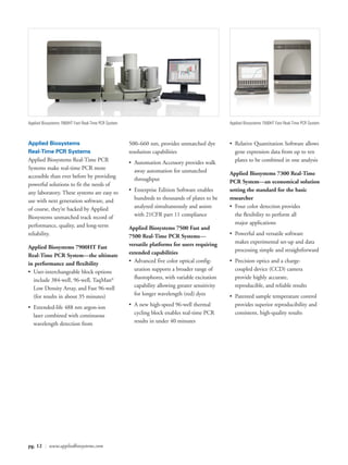 Applied Biosystems 7900HT Fast Real-Time PCR System                                               Applied Biosystems 7500HT Fast Real-Time PCR System



Applied Biosystems                                    500–660 nm, provides unmatched dye          • Relative Quantitation Software allows
Real-Time PCR Systems                                 resolution capabilities                       gene expression data from up to ten
Applied Biosystems Real-Time PCR                      • Automation Accessory provides walk          plates to be combined in one analysis
Systems make real-time PCR more                         away automation for unmatched
accessible than ever before by providing                                                          Applied Biosystems 7300 Real-Time
                                                        throughput                                PCR System—an economical solution
powerful solutions to fit the needs of
any laboratory. These systems are easy to             • Enterprise Edition Software enables       setting the standard for the basic
use with next generation software, and                  hundreds to thousands of plates to be     researcher
of course, they’re backed by Applied                    analyzed simultaneously and assists       • Four color detection provides
Biosystems unmatched track record of                    with 21CFR part 11 compliance               the flexibility to perform all
performance, quality, and long-term                                                                 major applications
                                                      Applied Biosystems 7500 Fast and
reliability.                                          7500 Real-Time PCR Systems—                 • Powerful and versatile software
                                                      versatile platforms for users requiring       makes experimental set-up and data
Applied Biosystems 7900HT Fast                                                                      processing simple and straightforward
Real-Time PCR System—the ultimate                     extended capabilities
in performance and flexibility                        • Advanced five color optical config-       • Precision optics and a charge-
• User-interchangeable block options                    uration supports a broader range of         coupled device (CCD) camera
  include 384-well, 96-well, TaqMan®                    fluorophores, with variable excitation      provide highly accurate,
  Low Density Array, and Fast 96-well                   capability allowing greater sensitivity     reproducible, and reliable results
  (for results in about 35 minutes)                     for longer wavelength (red) dyes          • Patented sample temperature control
• Extended-life 488 nm argon-ion                      • A new high-speed 96-well thermal            provides superior reproducibility and
  laser combined with continuous                        cycling block enables real-time PCR         consistent, high-quality results
  wavelength detection from                             results in under 40 minutes




pg. 12 | www.appliedbiosystems.com
 