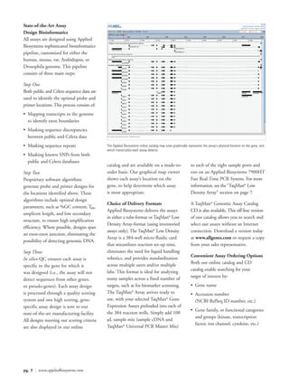 State-of-the-Art Assay
Design Bioinformatics
All assays are designed using Applied
Biosystems sophisticated bioinformatics
pipeline, customized for either the
human, mouse, rat, Arabidopsis, or
Drosophila genome. This pipeline
consists of three main steps:

Step One
Both public and Celera sequence data are
used to identify the optimal probe and
primer locations. This process consists of:
• Mapping transcripts to the genome
  to identify exon boundaries
• Masking sequence discrepancies
  between public and Celera data
• Masking sequence repeats                    The Applied Biosystems online catalog map view graphically represents the assay’s physical location on the gene, and
                                              which transcript(s) each assay detects.
• Masking known SNPs from both
  public and Celera databases
                                              catalog and are available on a made-to-                      to each of the eight sample ports and
Step Two                                      order basis. Our graphical map viewer                        run on an Applied Biosystems 7900HT
Proprietary software algorithms               shows each assay’s location on the                           Fast Real-Time PCR System. For more
generate probe and primer designs for         gene, to help determine which assay                          information, see the “TaqMan® Low
the locations identified above. These         is most appropriate.                                         Density Array” section on page 7.
algorithms include optimal design
                                              Choice of Delivery Formats                                   A TaqMan® Genomic Assay Catalog
parameters, such as %GC content, Tm,
                                              Applied Biosystems delivers the assays                       CD is also available. This off-line version
amplicon length, and low secondary
                                              in either a tube-format or TaqMan® Low                       of our catalog allows you to search and
structure, to ensure high amplification
                                              Density Array-format (using inventoried                      select our assays without an Internet
efficiency. Where possible, designs span
                                              assays only). The TaqMan® Low Density                        connection. Download a version today
an exon-exon junction, eliminating the
                                              Array is a 384-well micro fluidic card                       at www.allgenes.com or request a copy
possibility of detecting genomic DNA.
                                              that streamlines reaction set-up time,                       from your sales representative.
Step Three                                    eliminates the need for liquid handling
                                                                                                           Convenient Assay Ordering Options
In silico QC ensures each assay is            robotics, and provides standardization
                                                                                                           Both our online catalog and CD
specific to the gene for which it             across multiple users and/or multiple
                                                                                                           catalog enable searching for your
was designed (i.e., the assay will not        labs. This format is ideal for analyzing
                                                                                                           target of interest by:
detect sequences from other genes,            many samples across a fixed number of
or pseudo-genes). Each assay design           targets, such as for biomarker screening.                    • Gene name
is processed through a quality scoring        The TaqMan® Array arrives ready to                           • Accession number
system and one high scoring, gene-            use, with your selected TaqMan® Gene                           (NCBI RefSeq ID number, etc.)
specific assay design is sent to our          Expression Assays preloaded into each of
                                                                                                           • Gene family, or functional categories
state-of-the-art manufacturing facility.      the 384 reaction wells. Simply add 100
                                                                                                             and groups (kinase, transcription
All designs meeting our scoring criteria      µL sample mix (sample cDNA and
                                                                                                             factor, ion channel, cytokine, etc.)
are also displayed in our online              TaqMan® Universal PCR Master Mix)




pg. 3 | www.appliedbiosystems.com
 