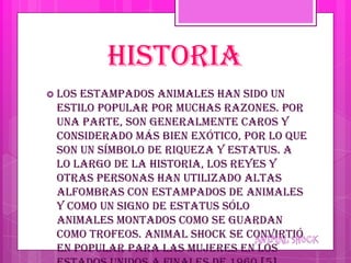 HISTORIA
 Losestampados animales han sido un
 estilo popular por muchas razones. Por
 una parte, son generalmente caros y
 considerado más bien exótico, por lo que
 son un símbolo de riqueza y estatus. A
 lo largo de la historia, los reyes y
 otras personas han utilizado altas
 alfombras con estampados de animales
 y como un signo de estatus sólo
 animales montados como se guardan
 como trofeos. Animal shock se convirtió
 en popular para las mujeres en los
 