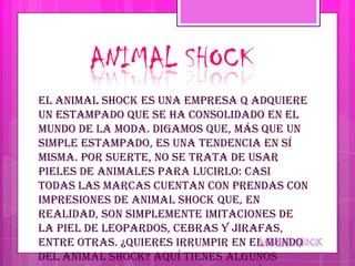 ANIMAL SHOCK
El animal shock es una empresa q adquiere
un estampado que se ha consolidado en el
mundo de la moda. Digamos que, más que un
simple estampado, es una tendencia en sí
misma. Por suerte, no se trata de usar
pieles de animales para lucirlo: casi
todas las marcas cuentan con prendas con
impresiones de animal shock que, en
realidad, son simplemente imitaciones de
la piel de leopardos, cebras y jirafas,
entre otras. ¿Quieres irrumpir en el mundo
del animal shock? Aquí tienes algunos
 