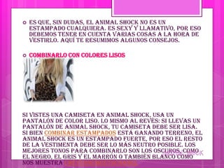    Es que, sin dudas, el animal shock no es un
    estampado cualquiera. Es sexy y llamativo, por eso
    debemos tener en cuenta varias cosas a la hora de
    vestirlo. Aquí te resumimos algunos consejos.

   Combinarlo con colores lisos




Si vistes una camiseta en animal shock, usa un
pantalón de color liso. Lo mismo al revés: si llevas un
pantalón de animal shock, tu camiseta debe ser lisa.
Si bien combinar estampados está ganando terreno, el
animal shock es un estampado fuerte, por eso el resto
de la vestimenta debe ser lo más neutro posible. Los
mejores tonos para combinarlo son los oscuros, como
el negro, el gris y el marrón o también blanco como
nos muestra CheyenneMeetsChanel
 