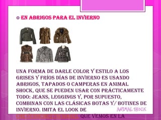  En   abrigos para el invierno




Una forma de darle color y estilo a los
grises y fríos días de invierno es usando
abrigos, tapados o camperas en animal
shock, que se pueden usar con prácticamente
todo: jeans, leggings y, por supuesto,
combinan con las clásicas botas y/ botines de
invierno. Imita el look de
CheyenneMeetsChanel que vemos en la
 