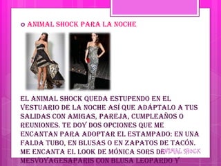 Animal   shock para la noche




El animal shock queda estupendo en el
vestuario de la noche así que adáptalo a tus
salidas con amigas, pareja, cumpleaños o
reuniones. Te doy dos opciones que me
encantan para adoptar el estampado: en una
falda tubo, en blusas o en zapatos de tacón.
Me encanta el look de Mónica Sors de
MesVoyagesAParis con blusa leopardo y
 