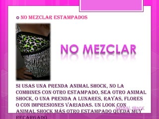  No   mezclar estampados




Si usas una prenda animal shock, no la
combines con otro estampado, sea otro animal
shock, o una prenda a lunares, rayas, flores
o con impresiones variadas. Un look con
animal shock más otro estampado queda muy
 