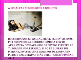  Resaltar   tus mejores atributos




Recuerda que el animal shock es muy vistoso,
por eso procura sentirte cómoda con tu
apariencia destacando los puntos fuertes de
tu imagen. Por ejemplo, si no te gustan tus
piernas, no uses unas leggings de leopardo
porque las miradas irán directamente para
allí
 