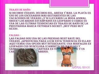 Trajes de baño:
Si decimos verano, decimos sol, arena y mar. La playa es
uno de los escenarios más recurrentes de las
vacaciones de verano; ¿y si llevamos la moda animal
shock? Los bikinis estampados en leopardo o cebra es
una de las últimas tendencias en trajes de baño de la
prestigiosa marca Victoria's Secret. ¡Muy pero muy
sexis!.

Faldas :
Las faldas son una de las prendas must have del
verano. ¡Aprovecha para lucir esta tendencia en ellas!
Aquí vemos una opción muy interesante: una minifalda en
leopardo con musculosa (camiseta sin mangas) y
sandalias negras, cartera en tonos chocolate y un
cárdigan gris como abrigo.
 
