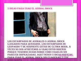 5 ideas para usar el animal shock




Los estampados de animales o animal shock
llegaron para quedarse. Los estampados de
leopardo y de serpiente están de última moda. A
veces no nos atrevemos a usar estos diseños
porque tenemos dudas sobre cómo usarlos sin
parecer disfrazadas. Aquí tienen 5 ideas frescas
para usar el animal shock sin exagerar y con
buen gusto:
 