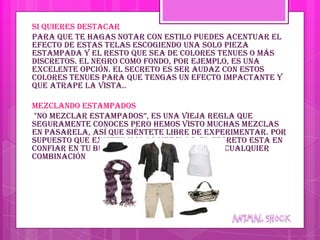 Si quieres destacar
Para que te hagas notar con estilo puedes acentuar el
efecto de estas telas escogiendo una solo pieza
estampada y el resto que sea de colores tenues o más
discretos. El negro como fondo, por ejemplo, es una
excelente opción. El secreto es ser audaz con estos
colores tenues para que tengas un efecto impactante y
que atrape la vista..

Mezclando estampados
"no mezclar estampados”, es una vieja regla que
seguramente conoces pero hemos visto muchas mezclas
en pasarela, así que siéntete libre de experimentar. Por
supuesto que existen malas mezclas: el secreto esta en
confiar en tu buen gusto y probarte antes cualquier
combinación
 
