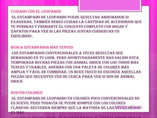Cuidado con el leopardo
El estampado de leopardo puede resultar abrumador si
exageras, también debes cuidar la cantidad de accesorios que
te pondrás y probarte el conjunto completo con bolso y
zapatos para ver si las piezas juntas conservan un
equilibrio..

Busca estampados más tenues
Los estampados convencionales a veces resultan ser
demasiado en tu look. Pero afortunadamente han salido esta
temporada muchas piezas con animal shock con los tonos más
tenues y usables, además con una paleta de colores más
amplia y fácil de combinar. Un buen truco es escoger aquellas
piezas que necesites ver de cerca para ver si son de animal
shock

Nuevos colores
El estampado de leopardo en colores poco convencionales no
es nuevo, pero todavía se puede romper con los colores
clásicos. Recuerda siempre que la mayoría de las veces menos
es más..
 