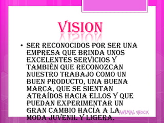 VISION
• Ser reconocidos por ser una
  empresa que brinda unos
  excelentes servicios y
  también que reconozcan
  nuestro trabajo como un
  buen producto, una buena
  marca, que se sientan
  atraídos hacia ellos y que
  puedan experimentar un
  gran cambio hacía a la
  moda juvenil y ligera.
 
