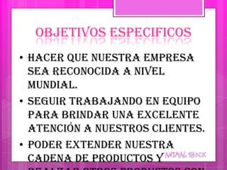 OBJETIVOS ESPECIFICOS
• Hacer que nuestra empresa
  sea reconocida a nivel
  mundial.
• Seguir trabajando en equipo
  para brindar una excelente
  atención a nuestros clientes.
• Poder extender nuestra
  cadena de productos y
 