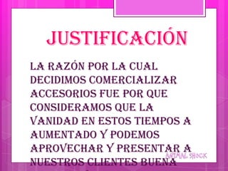 JUSTIFICACIÓN
La razón por la cual
decidimos comercializar
accesorios fue por que
consideramos que la
vanidad en estos tiempos a
aumentado y podemos
aprovechar y presentar a
nuestros clientes buena
 